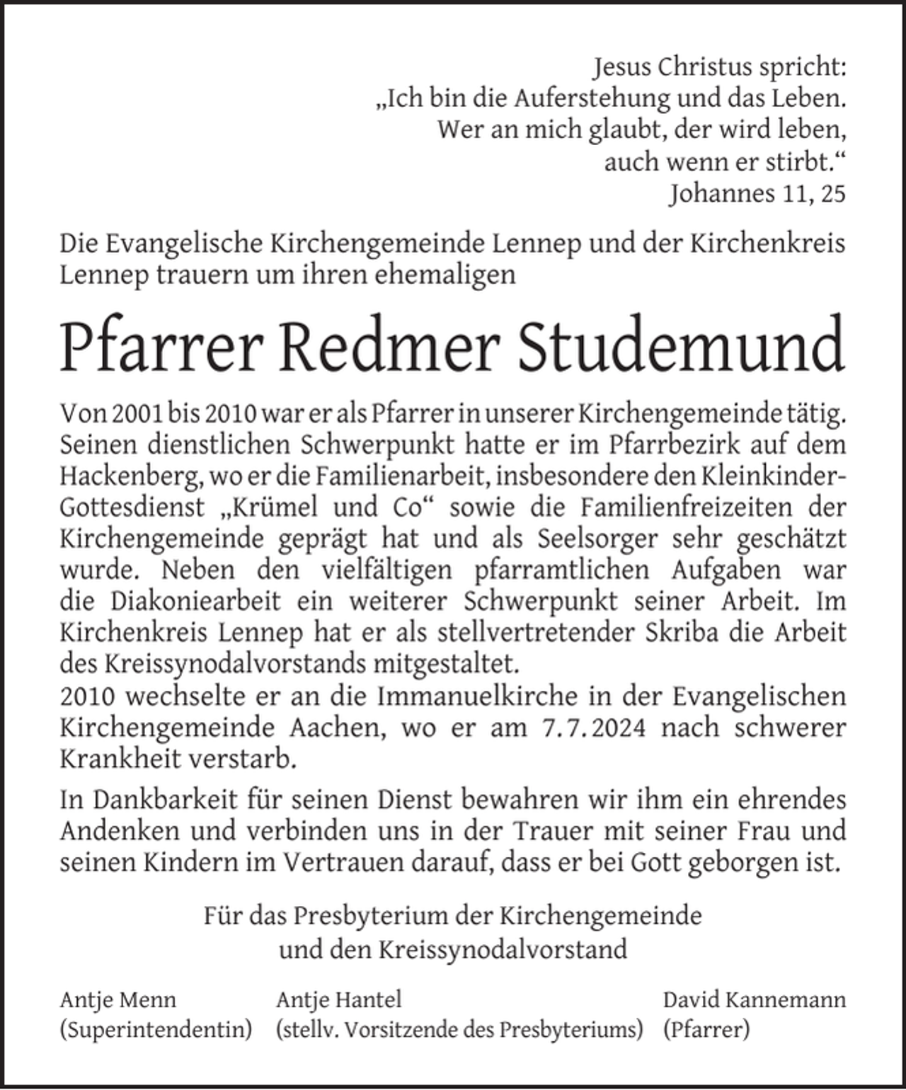 <p>Jesus Christus spricht:<br />„Ich bin die Auferstehung und das Leben.<br />Wer an mich glaubt, der wird leben,<br />auch wenn er stirbt.“<br />Johannes 11, 25</p><p>Die Evangelische Kirchengemeinde Lennep und der Kirchenkreis<br />Lennep trauern um ihren ehemaligen</p><p>Pfarrer Redmer Studemund</p><p>Von 2001 bis 2010 war er als Pfarrer in unserer Kirchengemeinde tätig.<br />Seinen dienstlichen Schwerpunkt hatte er im Pfarrbezirk auf dem<br />Hackenberg, wo er die Familienarbeit, insbesondere den KleinkinderGottesdienst „Krümel und Co“ sowie die Familienfreizeiten der<br />Kirchengemeinde geprägt hat und als Seelsorger sehr geschätzt<br />wurde. Neben den vielfältigen pfarramtlichen Aufgaben war<br />die Diakoniearbeit ein weiterer Schwerpunkt seiner Arbeit. Im<br />Kirchenkreis Lennep hat er als stellvertretender Skriba die Arbeit<br />des Kreissynodalvorstands mitgestaltet.<br />2010 wechselte er an die Immanuelkirche in der Evangelischen<br />Kirchengemeinde Aachen, wo er am 7. 7. 2024 nach schwerer<br />Krankheit verstarb.<br />In Dankbarkeit für seinen Dienst bewahren wir ihm ein ehrendes<br />Andenken und verbinden uns in der Trauer mit seiner Frau und<br />seinen Kindern im Vertrauen darauf, dass er bei Gott geborgen ist.<br />Für das Presbyterium der Kirchengemeinde<br />und den Kreissynodalvorstand<br />Antje Menn<br />Antje Hantel<br />David Kannemann<br />(Superintendentin) (stellv. Vorsitzende des Presbyteriums) (Pfarrer)</p>