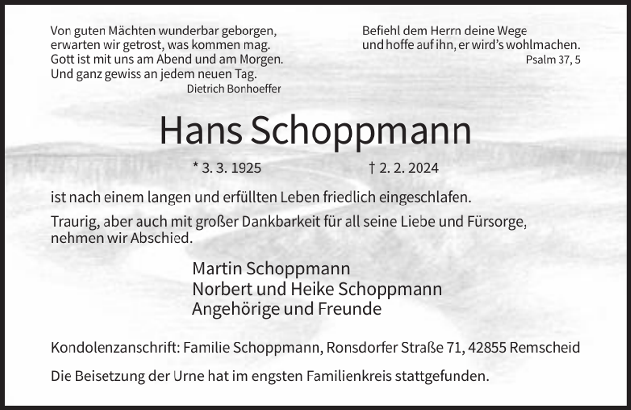 <p>Von guten Mächten wunderbar geborgen,<br />erwarten wir getrost, was kommen mag.<br />Gott ist mit uns am Abend und am Morgen.<br />Und ganz gewiss an jedem neuen Tag.</p><p>Befiehl dem Herrn deine Wege<br />und hoffe auf ihn, er wird’s wohlmachen.<br />Psalm 37, 5</p><p>Dietrich Bonhoeffer</p><p>Hans Schoppmann<br />* 3. 3. 1925</p><p>† 2. 2. 2024</p><p>ist nach einem langen und erfüllten Leben friedlich eingeschlafen.<br />Traurig, aber auch mit großer Dankbarkeit für all seine Liebe und Fürsorge,<br />nehmen wir Abschied.</p><p>Martin Schoppmann<br />Norbert und Heike Schoppmann<br />Angehörige und Freunde<br />Kondolenzanschrift: Familie Schoppmann, Ronsdorfer Straße 71, 42855 Remscheid<br />Die Beisetzung der Urne hat im engsten Familienkreis stattgefunden.</p>