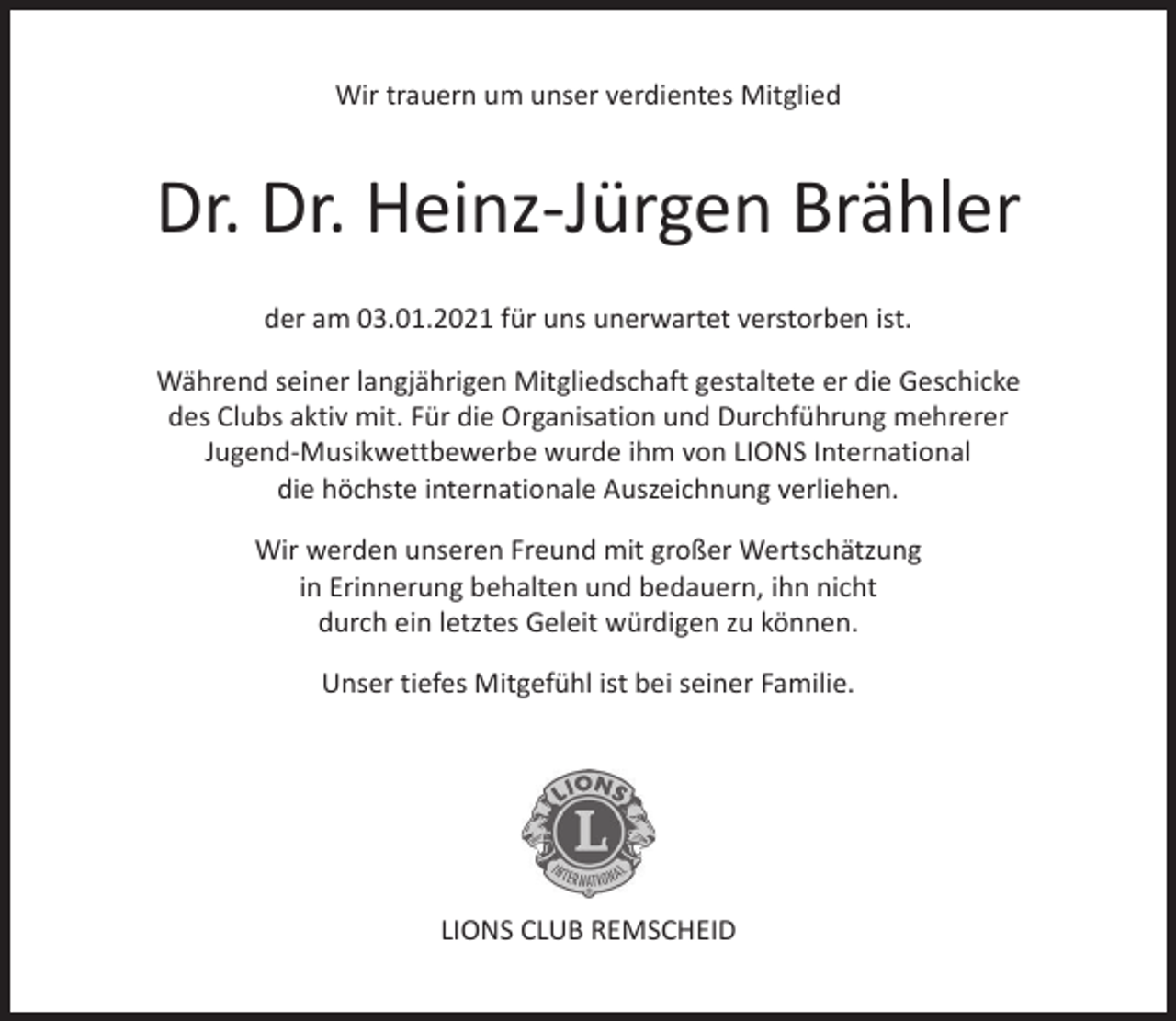 <p>Wir trauern um unser verdientes Mitglied</p><p>Dr. Dr. Heinz-Jürgen Brähler<br />der am 03.01.2021 für uns unerwartet verstorben ist.<br />Während seiner langjährigen Mitgliedschaft gestaltete er die Geschicke<br />des Clubs aktiv mit. Für die Organisation und Durchführung mehrerer<br />Jugend-Musikwettbewerbe wurde ihm von LIONS International<br />die höchste internationale Auszeichnung verliehen.<br />Wir werden unseren Freund mit großer Wertschätzung<br />in Erinnerung behalten und bedauern, ihn nicht<br />durch ein letztes Geleit würdigen zu können.<br />Unser tiefes Mitgefühl ist bei seiner Familie.</p><p>LIONS CLUB REMSCHEID</p>
