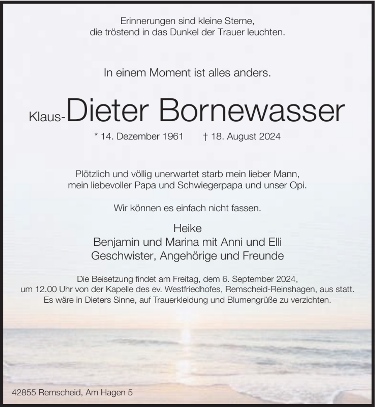 <p>Erinnerungen sind kleine Sterne,<br />die tröstend in das Dunkel der Trauer leuchten.</p><p>In einem Moment ist alles anders.</p><p>Dieter Bornewasser</p><p>Klaus-</p><p>* 14. Dezember 1961</p><p>† 18. August 2024</p><p>Plötzlich und völlig unerwartet starb mein lieber Mann,<br />mein liebevoller Papa und Schwiegerpapa und unser Opi.<br />Wir können es einfach nicht fassen.</p><p>Heike<br />Benjamin und Marina mit Anni und Elli<br />Geschwister, Angehörige und Freunde<br />Die Beisetzung findet am Freitag, dem 6. September 2024,<br />um 12.00 Uhr von der Kapelle des ev. Westfriedhofes, Remscheid-Reinshagen, aus statt.<br />Es wäre in Dieters Sinne, auf Trauerkleidung und Blumengrüße zu verzichten.</p><p>42855 Remscheid, Am Hagen 5</p>