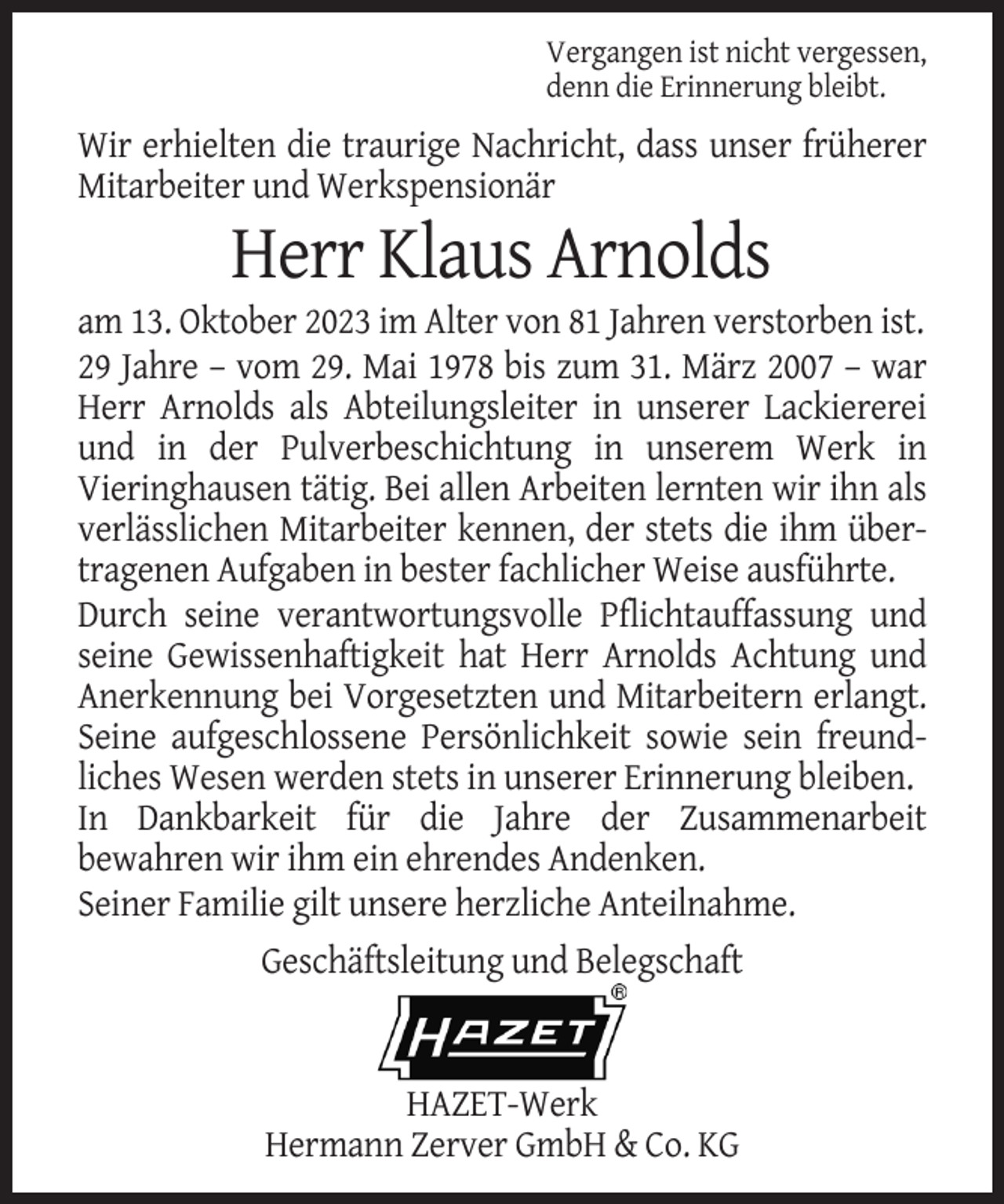 <p>Vergangen ist nicht vergessen,<br />denn die Erinnerung bleibt.</p><p>Wir erhielten die traurige Nachricht, dass unser früherer<br />Mitarbeiter und Werkspensionär</p><p>Herr Klaus Arnolds<br />am 13. Oktober 2023 im Alter von 81 Jahren verstorben ist.<br />29 Jahre – vom 29. Mai 1978 bis zum 31. März 2007 – war<br />Herr Arnolds als Abteilungsleiter in unserer Lackiererei<br />und in der Pulverbeschichtung in unserem Werk in<br />Vieringhausen tätig. Bei allen Arbeiten lernten wir ihn als<br />verlässlichen Mitarbeiter kennen, der stets die ihm übertragenen Aufgaben in bester fachlicher Weise ausführte.<br />Durch seine verantwortungsvolle Pflichtauffassung und<br />seine Gewissenhaftigkeit hat Herr Arnolds Achtung und<br />Anerkennung bei Vorgesetzten und Mitarbeitern erlangt.<br />Seine aufgeschlossene Persönlichkeit sowie sein freundliches Wesen werden stets in unserer Erinnerung bleiben.<br />In Dankbarkeit für die Jahre der Zusammenarbeit<br />bewahren wir ihm ein ehrendes Andenken.<br />Seiner Familie gilt unsere herzliche Anteilnahme.<br />Geschäftsleitung und Belegschaft</p><p>HAZET-Werk<br />Hermann Zerver GmbH &amp; Co. KG</p>