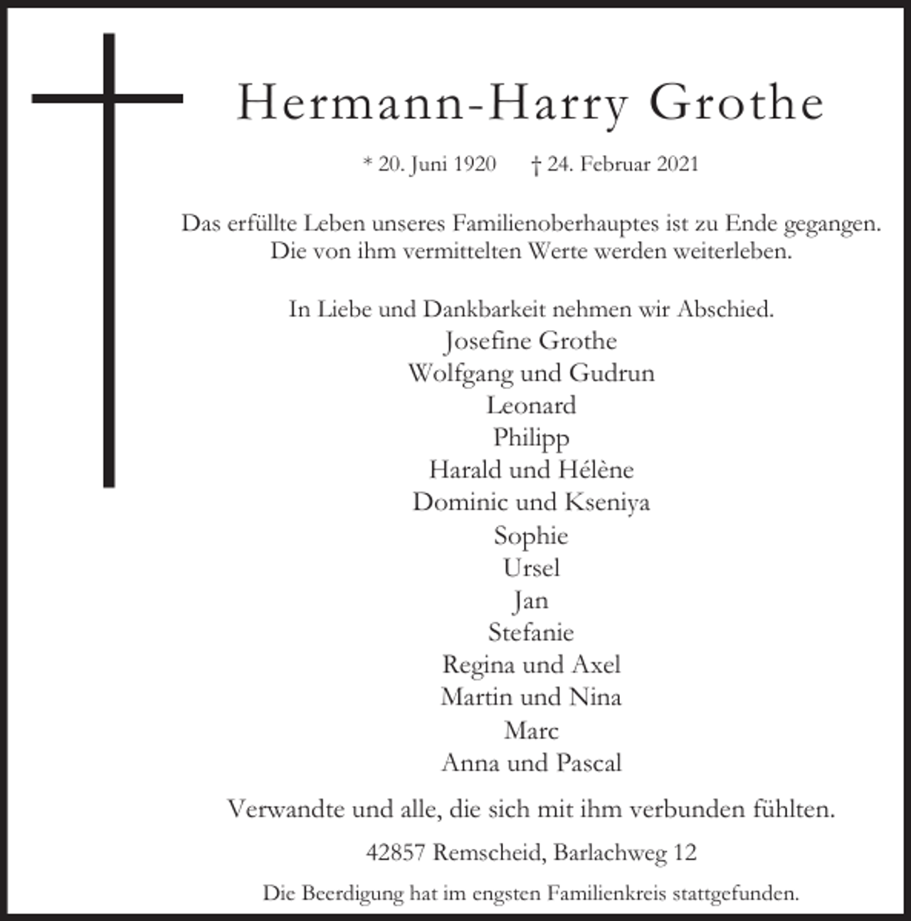 <p>Hermann-Harry Grothe<br />* 20. Juni 1920</p><p>† 24. Februar 2021</p><p>Das erfüllte Leben unseres Familienoberhauptes ist zu Ende gegangen.<br />Die von ihm vermittelten Werte werden weiterleben.<br />In Liebe und Dankbarkeit nehmen wir Abschied.</p><p>Josefine Grothe<br />Wolfgang und Gudrun<br />Leonard<br />Philipp<br />Harald und Hélène<br />Dominic und Kseniya<br />Sophie<br />Ursel<br />Jan<br />Stefanie<br />Regina und Axel<br />Martin und Nina<br />Marc<br />Anna und Pascal</p><p>Verwandte und alle, die sich mit ihm verbunden fühlten.<br />42857 Remscheid, Barlachweg 12<br />Die Beerdigung hat im engsten Familienkreis stattgefunden.</p>