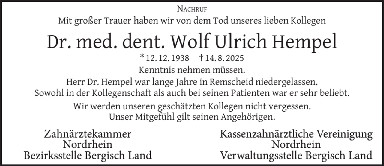 <p>NACHRUF<br />Mit großer Trauer haben wir von dem Tod unseres lieben Kollegen</p><p>Dr. med. dent. Wolf Ulrich Hempel</p><p>* 12. 12. 1938 † 14. 8. 2025<br />Kenntnis nehmen müssen.<br />Herr Dr. Hempel war lange Jahre in Remscheid niedergelassen.<br />Sowohl in der Kollegenschaft als auch bei seinen Patienten war er sehr beliebt.<br />Wir werden unseren geschätzten Kollegen nicht vergessen.<br />Unser Mitgefühl gilt seinen Angehörigen.</p><p>Zahnärztekammer<br />Nordrhein<br />Bezirksstelle Bergisch Land</p><p>Kassenzahnärztliche Vereinigung<br />Nordrhein<br />Verwaltungsstelle Bergisch Land</p>