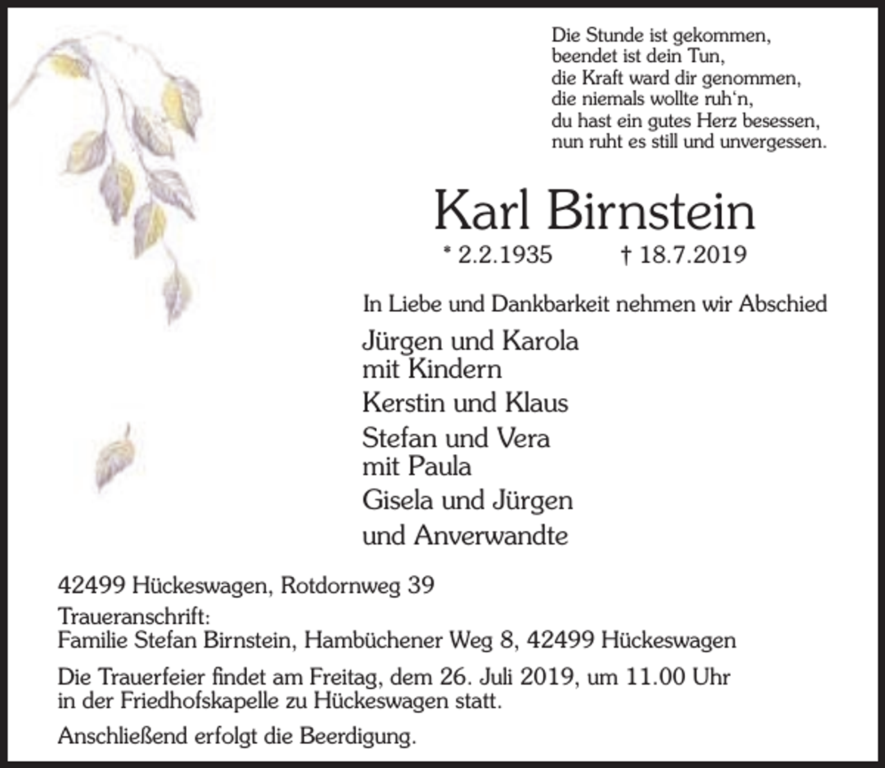 <p>Die Stunde ist gekommen,<br />beendet ist dein Tun,<br />die Kraft ward dir genommen,<br />die niemals wollte ruh‘n,<br />du hast ein gutes Herz besessen,<br />nun ruht es still und unvergessen.</p><p>Karl Birnstein<br />* 2.2.1935</p><p>† 18.7.2019</p><p>In Liebe und Dankbarkeit nehmen wir Abschied</p><p>Jürgen und Karola<br />mit Kindern<br />Kerstin und Klaus<br />Stefan und Vera<br />mit Paula<br />Gisela und Jürgen<br />und Anverwandte<br />42499 Hückeswagen, Rotdornweg 39<br />Traueranschrift:<br />Familie Stefan Birnstein, Hambüchener Weg 8, 42499 Hückeswagen<br />Die Trauerfeier ﬁndet am Freitag, dem 26. Juli 2019, um 11.00 Uhr<br />in der Friedhofskapelle zu Hückeswagen statt.<br />Anschließend erfolgt die Beerdigung.</p>