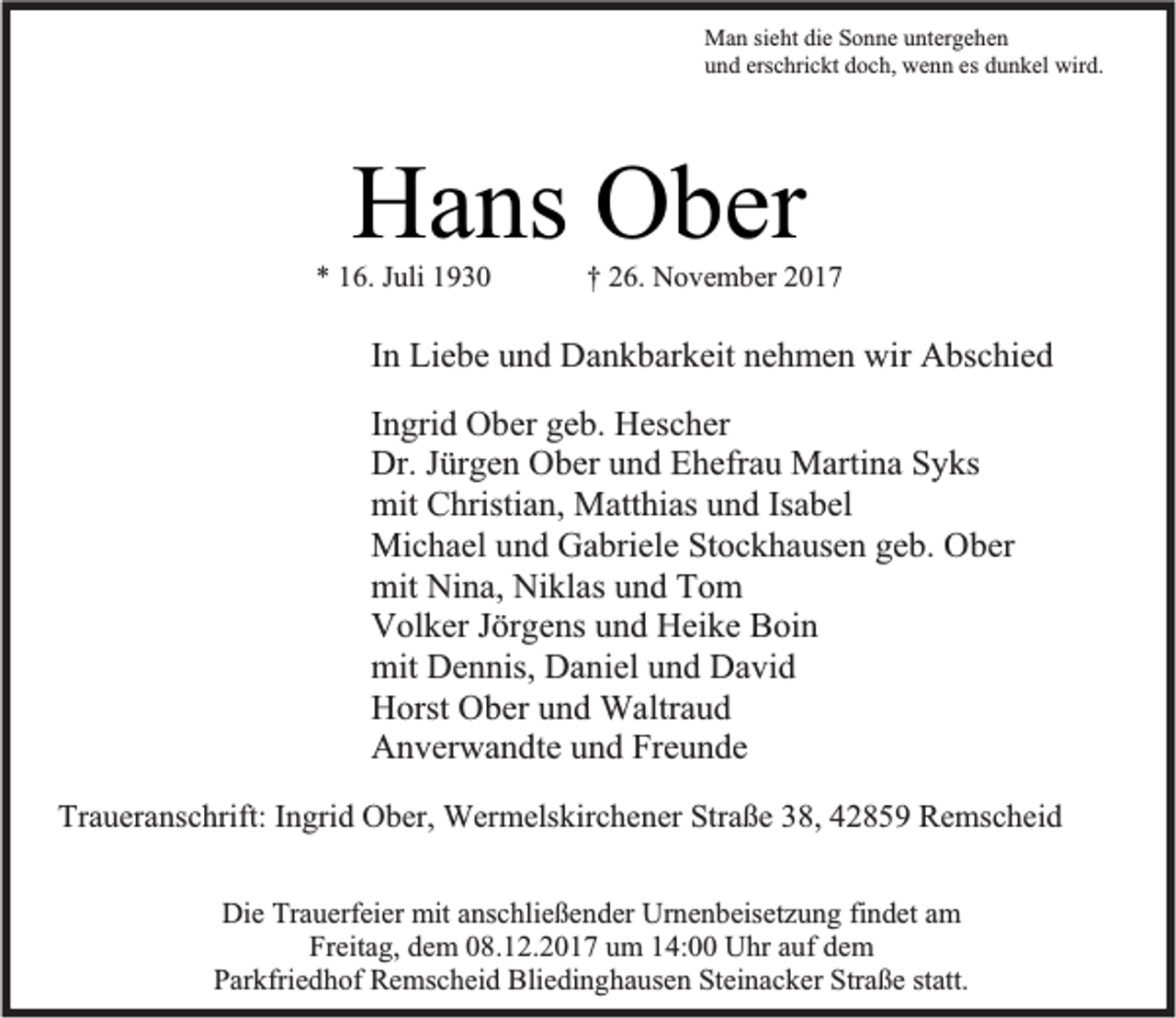 <p>Man sieht die Sonne untergehen<br />und erschrickt doch, wenn es dunkel wird.</p><p>Hans Ober</p><p>* 16. Juli 1930</p><p>† 26. November 2017</p><p>In Liebe und Dankbarkeit nehmen wir Abschied<br />Ingrid Ober geb. Hescher<br />Dr. Jürgen Ober und Ehefrau Martina Syks<br />mit Christian, Matthias und Isabel<br />Michael und Gabriele Stockhausen geb. Ober<br />mit Nina, Niklas und Tom<br />Volker Jörgens und Heike Boin<br />mit Dennis, Daniel und David<br />Horst Ober und Waltraud<br />Anverwandte und Freunde<br />Traueranschrift: Ingrid Ober, Wermelskirchener Straße 38, 42859 Remscheid<br />Die Trauerfeier mit anschließender Urnenbeisetzung findet am<br />Freitag, dem 08.12.2017 um 14:00 Uhr auf dem<br />Parkfriedhof Remscheid Bliedinghausen Steinacker Straße statt.</p>