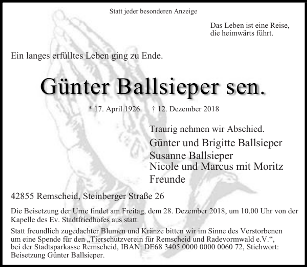 <p>Statt jeder besonderen Anzeige</p><p>Das Leben ist eine Reise,<br />die heimwärts führt.</p><p>Ein langes erfülltes Leben ging zu Ende.</p><p>Günter Ballsieper sen.<br />* 17. April 1926</p><p>† 12. Dezember 2018</p><p>Traurig nehmen wir Abschied.</p><p>Günter und Brigitte Ballsieper<br />Susanne Ballsieper<br />Nicole und Marcus mit Moritz<br />Freunde<br />42855 Remscheid, Steinberger Straße 26<br />Die Beisetzung der Urne findet am Freitag, dem 28. Dezember 2018, um 10.00 Uhr von der<br />Kapelle des Ev. Stadtfriedhofes aus statt.<br />Statt freundlich zugedachter Blumen und Kränze bitten wir im Sinne des Verstorbenen<br />um eine Spende für den „Tierschutzverein für Remscheid und Radevormwald e.V.“,<br />bei der Stadtsparkasse Remscheid, IBAN: DE68 3405 0060 72, Stichwort:<br />Beisetzung Günter Ballsieper.</p>