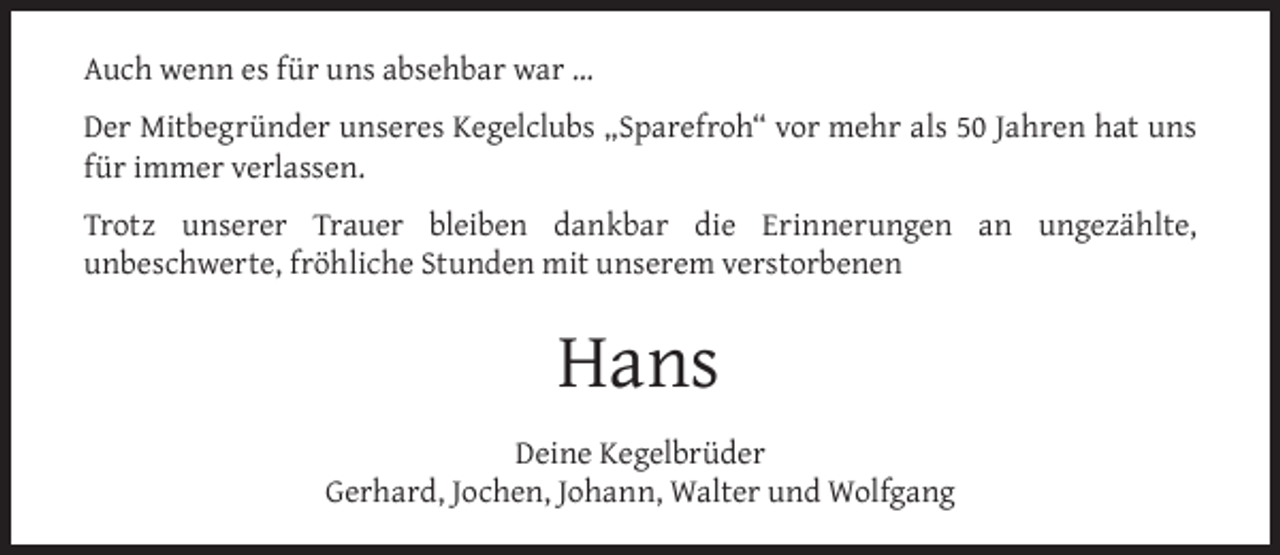 <p>Auch wenn es für uns absehbar war …<br />Der Mitbegründer unseres Kegelclubs „Sparefroh“ vor mehr als 50 Jahren hat uns<br />für immer verlassen.<br />Trotz unserer Trauer bleiben dankbar die Erinnerungen an ungezählte,<br />unbeschwerte, fröhliche Stunden mit unserem verstorbenen</p><p>Hans<br />Deine Kegelbrüder<br />Gerhard, Jochen, Johann, Walter und Wolfgang</p>