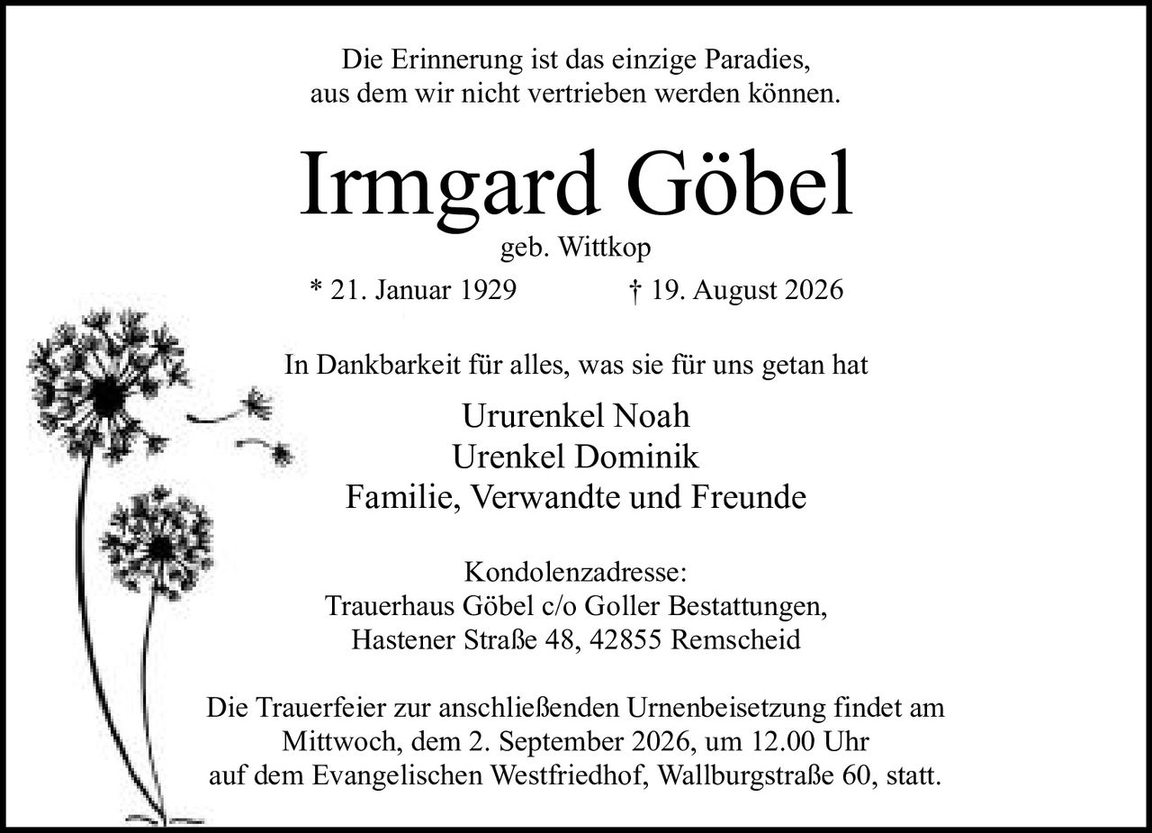 <p>Die Erinnerung ist das einzige Paradies, aus dem wir nicht vertrieben werden können.</p><p><strong>Irmgard Göbel</strong><br>geb. Wittkop<br>* 21. Januar 1929 † 19. August 2026</p><p>In Dankbarkeit für alles, was sie für uns getan hat</p><p>Ururenkel Noah<br>Urenkel Dominik<br>Familie, Verwandte und Freunde</p><p>Kondolenzadresse:<br>Trauerhaus Göbel c/o Goller Bestattungen,<br>Hastener Straße 48, 42855 Remscheid</p><p>Die Trauerfeier zur anschließenden Urnenbeisetzung findet am Mittwoch, dem 2. September 2026, um 12.00 Uhr auf dem Evangelischen Westfriedhof, Wallburgstraße 60, statt.</p>