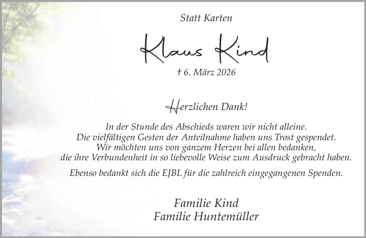 <p>Statt Karten</p><p>Klaus Kind<br />† 6. März 2026</p><p>Herzlichen Dank!<br />In der Stunde des Abschieds waren wir nicht alleine.<br />Die vielfältigen Gesten der Anteilnahme haben uns Trost gespendet.<br />Wir möchten uns von ganzem Herzen bei allen bedanken,<br />die ihre Verbundenheit in so liebevolle Weise zum Ausdruck gebracht haben.<br />Ebenso bedankt sich die EJBL für die zahlreich eingegangenen Spenden.</p><p>Familie Kind<br />Familie Huntemüller</p>