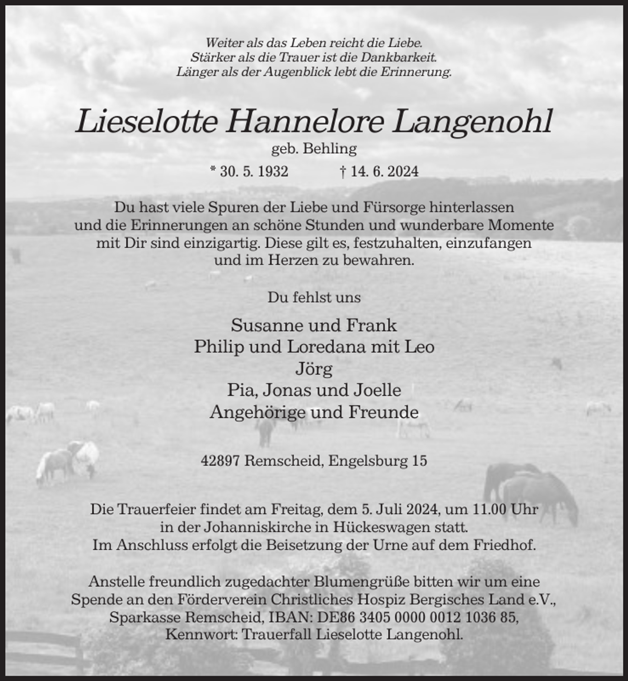 <p>Weiter als das Leben reicht die Liebe.<br />Stärker als die Trauer ist die Dankbarkeit.<br />Länger als der Augenblick lebt die Erinnerung.</p><p>Lieselotte Hannelore Langenohl<br />geb. Behling<br />* 30. 5. 1932<br />† 14. 6. 2024<br />Du hast viele Spuren der Liebe und Fürsorge hinterlassen<br />und die Erinnerungen an schöne Stunden und wunderbare Momente<br />mit Dir sind einzigartig. Diese gilt es, festzuhalten, einzufangen<br />und im Herzen zu bewahren.<br />Du fehlst uns</p><p>Susanne und Frank<br />Philip und Loredana mit Leo<br />Jörg<br />Pia, Jonas und Joelle<br />Angehörige und Freunde<br />42897 Remscheid, Engelsburg 15<br />Die Trauerfeier findet am Freitag, dem 5. Juli 2024, um 11.00 Uhr<br />in der Johanniskirche in Hückeswagen statt.<br />Im Anschluss erfolgt die Beisetzung der Urne auf dem Friedhof.<br />Anstelle freundlich zugedachter Blumengrüße bitten wir um eine<br />Spende an den Förderverein Christliches Hospiz Bergisches Land e.V.,<br />Sparkasse Remscheid, IBAN: DE86 3405 0012 1036 85,<br />Kennwort: Trauerfall Lieselotte Langenohl.</p>