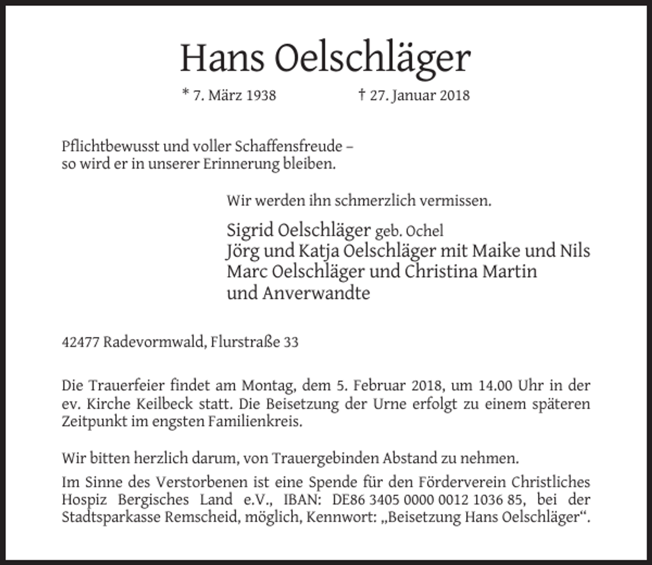 <p>Hans Oelschläger<br />* 7. März 1938</p><p>† 27. Januar 2018</p><p>Pflichtbewusst und voller Schaffensfreude –<br />so wird er in unserer Erinnerung bleiben.<br />Wir werden ihn schmerzlich vermissen.</p><p>Sigrid Oelschläger geb. Ochel<br />Jörg und Katja Oelschläger mit Maike und Nils<br />Marc Oelschläger und Christina Martin<br />und Anverwandte<br />42477 Radevormwald, Flurstraße 33<br />Die Trauerfeier findet am Montag, dem 5. Februar 2018, um 14.00 Uhr in der<br />ev. Kirche Keilbeck statt. Die Beisetzung der Urne erfolgt zu einem späteren<br />Zeitpunkt im engsten Familienkreis.<br />Wir bitten herzlich darum, von Trauergebinden Abstand zu nehmen.<br />Im Sinne des Verstorbenen ist eine Spende für den Förderverein Christliches<br />Hospiz Bergisches Land e.V., IBAN: DE86 3405 0012 1036 85, bei der<br />Stadtsparkasse Remscheid, möglich, Kennwort: „Beisetzung Hans Oelschläger“.</p>