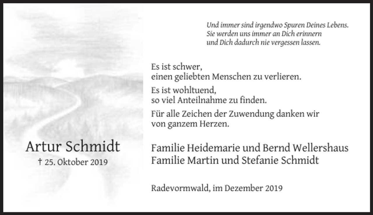 <p>Und immer sind irgendwo Spuren Deines Lebens.<br />Sie werden uns immer an Dich erinnern<br />und Dich dadurch nie vergessen lassen.</p><p>Es ist schwer,<br />einen geliebten Menschen zu verlieren.<br />Es ist wohltuend,<br />so viel Anteilnahme zu finden.<br />Für alle Zeichen der Zuwendung danken wir<br />von ganzem Herzen.</p><p>Artur Schmidt<br />† 25. Oktober 2019</p><p>Familie Heidemarie und Bernd Wellershaus<br />Familie Martin und Stefanie Schmidt<br />Radevormwald, im Dezember 2019</p>