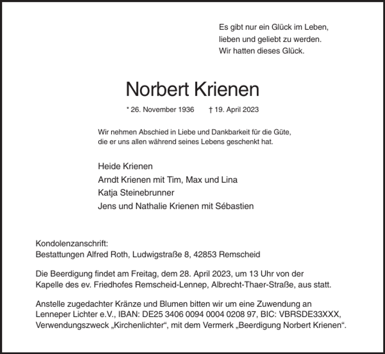 <p>Es gibt nur ein Glück im Leben,<br />lieben und geliebt zu werden.<br />Wir hatten dieses Glück.</p><p>Norbert Krienen<br />* 26. November 1936</p><p>† 19. April 2023</p><p>Wir nehmen Abschied in Liebe und Dankbarkeit für die Güte,<br />die er uns allen während seines Lebens geschenkt hat.</p><p>Heide Krienen<br />Arndt Krienen mit Tim, Max und Lina<br />Katja Steinebrunner<br />Jens und Nathalie Krienen mit Sébastien</p><p>Kondolenzanschrift:<br />Bestattungen Alfred Roth, Ludwigstraße 8, 42853 Remscheid<br />Die Beerdigung findet am Freitag, dem 28. April 2023, um 13 Uhr von der<br />Kapelle des ev. Friedhofes Remscheid-Lennep, Albrecht-Thaer-Straße, aus statt.<br />Anstelle zugedachter Kränze und Blumen bitten wir um eine Zuwendung an<br />Lenneper Lichter e.V., IBAN: DE25 3406 0094 0004 0208 97, BIC: VBRSDE33XXX,<br />Verwendungszweck „Kirchenlichter“, mit dem Vermerk „Beerdigung Norbert Krienen“.</p>