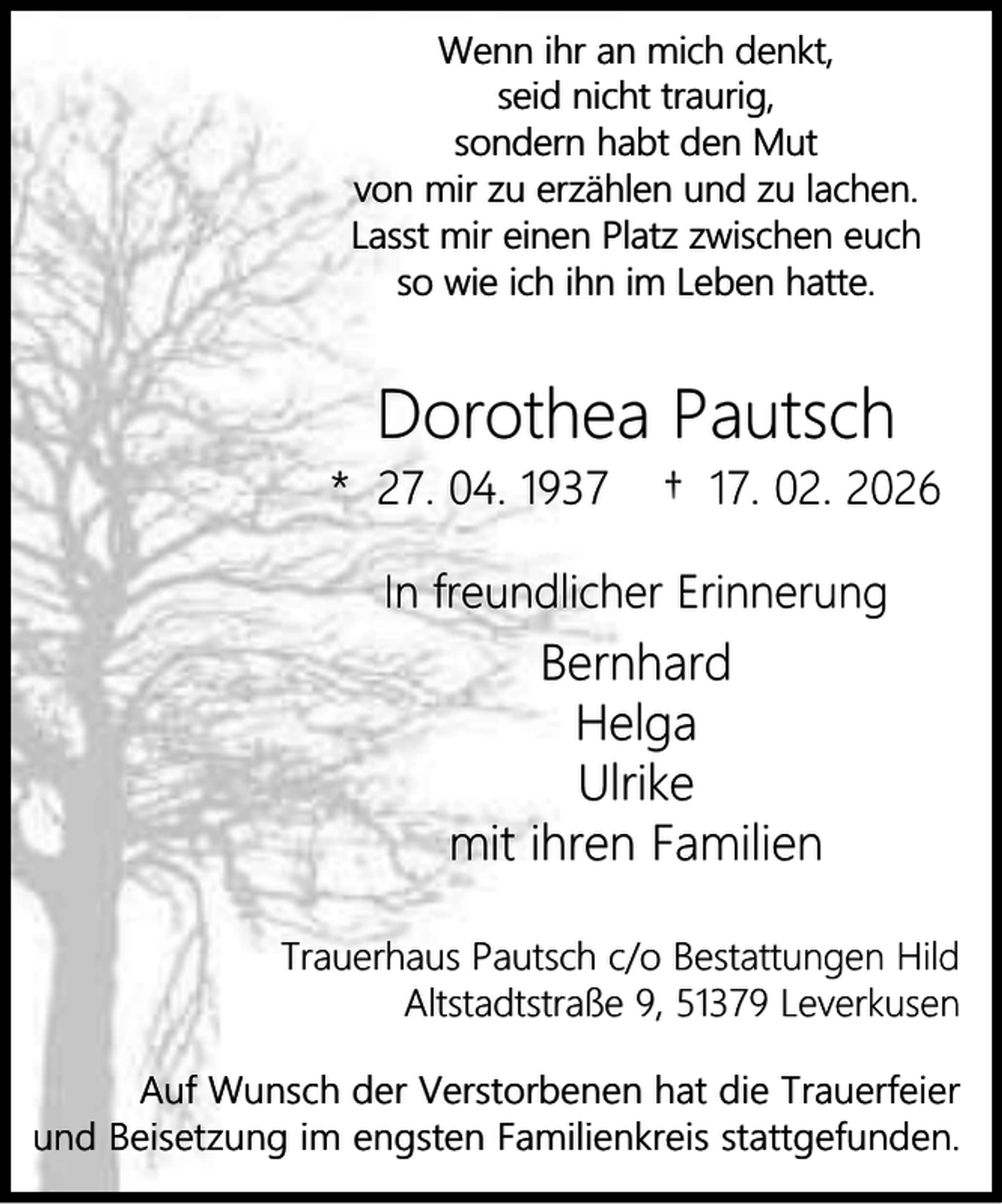 <p>Wenn ihr an mich denkt,<br />seid nicht traurig,<br />sondern habt den Mut<br />von mir zu erzählen und zu lachen.<br />Lasst mir einen Platz zwischen euch<br />so wie ich ihn im Leben hatte.</p><p>Dorothea Pautsch</p><p>* 27. 04. 1937</p><p>† 17. 02. 2026</p><p>In freundlicher Erinnerung</p><p>Bernhard<br />Helga<br />Ulrike<br />mit ihren Familien<br />Trauerhaus Pautsch c/o Bestattungen Hild<br />Altstadtstraße 9, 51379 Leverkusen<br />Auf Wunsch der Verstorbenen hat die Trauerfeier<br />und Beisetzung im engsten Familienkreis stattgefunden.</p>