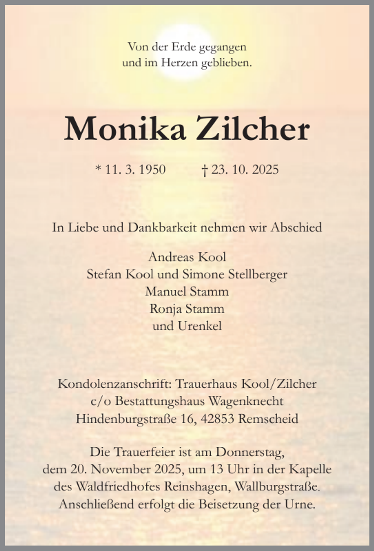 <p>Von der Erde gegangen<br />und im Herzen geblieben.</p><p>Monika Zilcher<br />* 11. 3. 1950</p><p>† 23. 10. 2025</p><p>In Liebe und Dankbarkeit nehmen wir Abschied<br />Andreas Kool<br />Stefan Kool und Simone Stellberger<br />Manuel Stamm<br />Ronja Stamm<br />und Urenkel</p><p>Kondolenzanschrift: Trauerhaus Kool/Zilcher<br />c/o Bestattungshaus Wagenknecht<br />Hindenburgstraße 16, 42853 Remscheid<br />Die Trauerfeier ist am Donnerstag,<br />dem 20. November 2025, um 13 Uhr in der Kapelle<br />des Waldfriedhofes Reinshagen, Wallburgstraße.<br />Anschließend erfolgt die Beisetzung der Urne.</p>