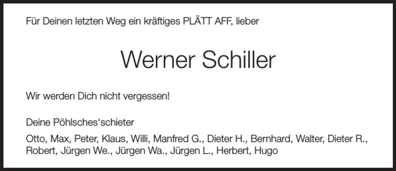 <p>Für Deinen letzten Weg ein kräftiges PLÄTT AFF, lieber</p><p>Werner Schiller<br />Wir werden Dich nicht vergessen!<br />Deine Pöhlsches‘schieter<br />Otto, Max, Peter, Klaus, Willi, Manfred G., Dieter H., Bernhard, Walter, Dieter R.,<br />Robert, Jürgen We., Jürgen Wa., Jürgen L., Herbert, Hugo</p>