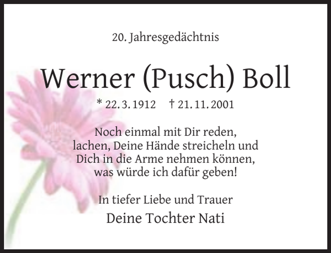 <p>20. Jahresgedächtnis</p><p>Werner (Pusch) Boll<br />* 22. 3. 1912</p><p>† 21. 11. 2001</p><p>Noch einmal mit Dir reden,<br />lachen, Deine Hände streicheln und<br />Dich in die Arme nehmen können,<br />was würde ich dafür geben!<br />In tiefer Liebe und Trauer</p><p>Deine Tochter Nati</p>