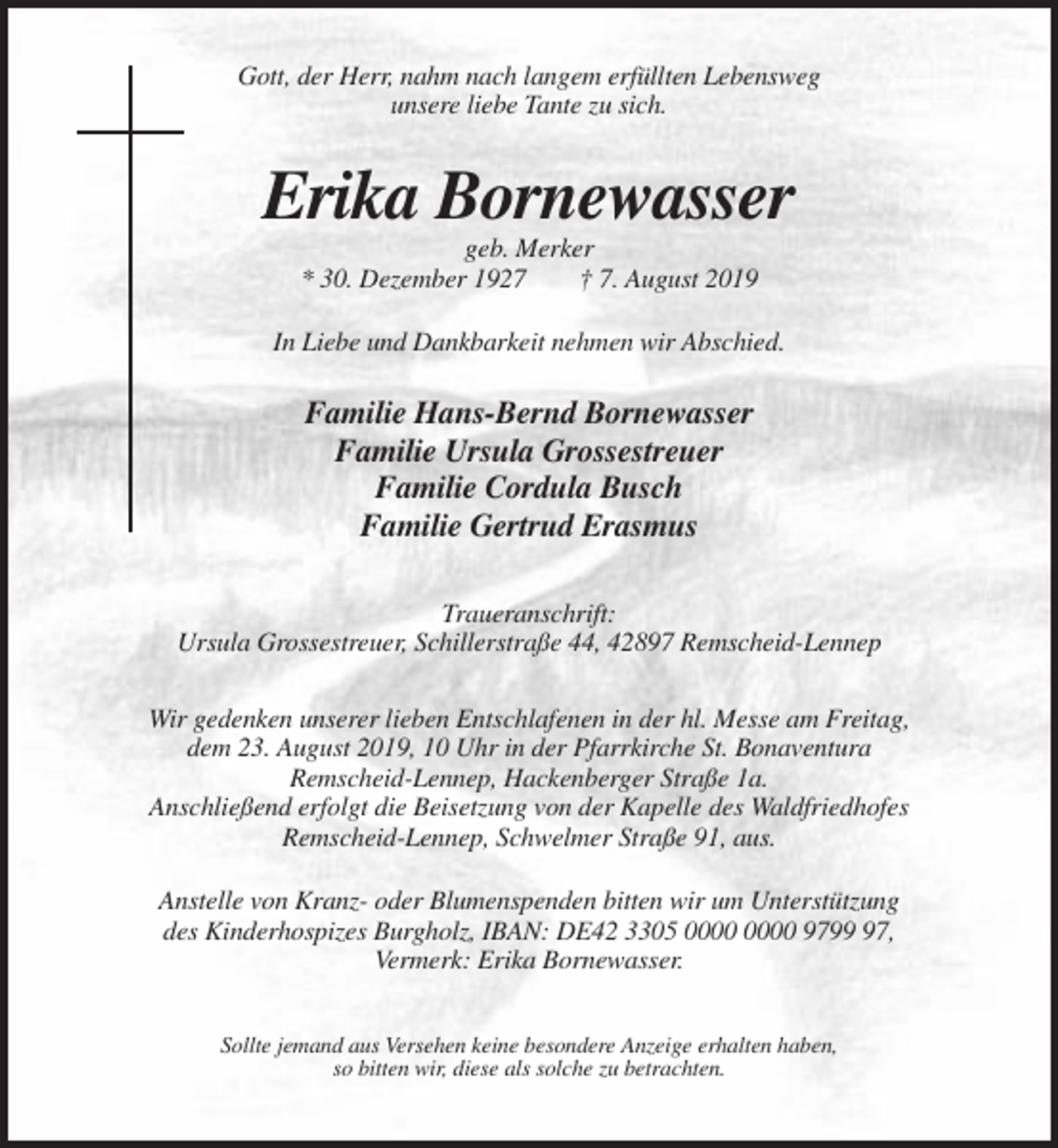 <p>Gott, der Herr, nahm nach langem erfüllten Lebensweg<br />unsere liebe Tante zu sich.</p><p>Erika Bornewasser<br />geb. Merker<br />* 30. Dezember 1927<br />† 7. August 2019<br />In Liebe und Dankbarkeit nehmen wir Abschied.</p><p>Familie Hans-Bernd Bornewasser<br />Familie Ursula Grossestreuer<br />Familie Cordula Busch<br />Familie Gertrud Erasmus<br />Traueranschrift:<br />Ursula Grossestreuer, Schillerstraße 44, 42897 Remscheid-Lennep<br />Wir gedenken unserer lieben Entschlafenen in der hl. Messe am Freitag,<br />dem 23. August 2019, 10 Uhr in der Pfarrkirche St. Bonaventura<br />Remscheid-Lennep, Hackenberger Straße 1a.<br />Anschließend erfolgt die Beisetzung von der Kapelle des Waldfriedhofes<br />Remscheid-Lennep, Schwelmer Straße 91, aus.<br />Anstelle von Kranz- oder Blumenspenden bitten wir um Unterstützung<br />des Kinderhospizes Burgholz, IBAN: DE42 3305 9797,<br />Vermerk: Erika Bornewasser.<br />Sollte jemand aus Versehen keine besondere Anzeige erhalten haben,<br />so bitten wir, diese als solche zu betrachten.</p>