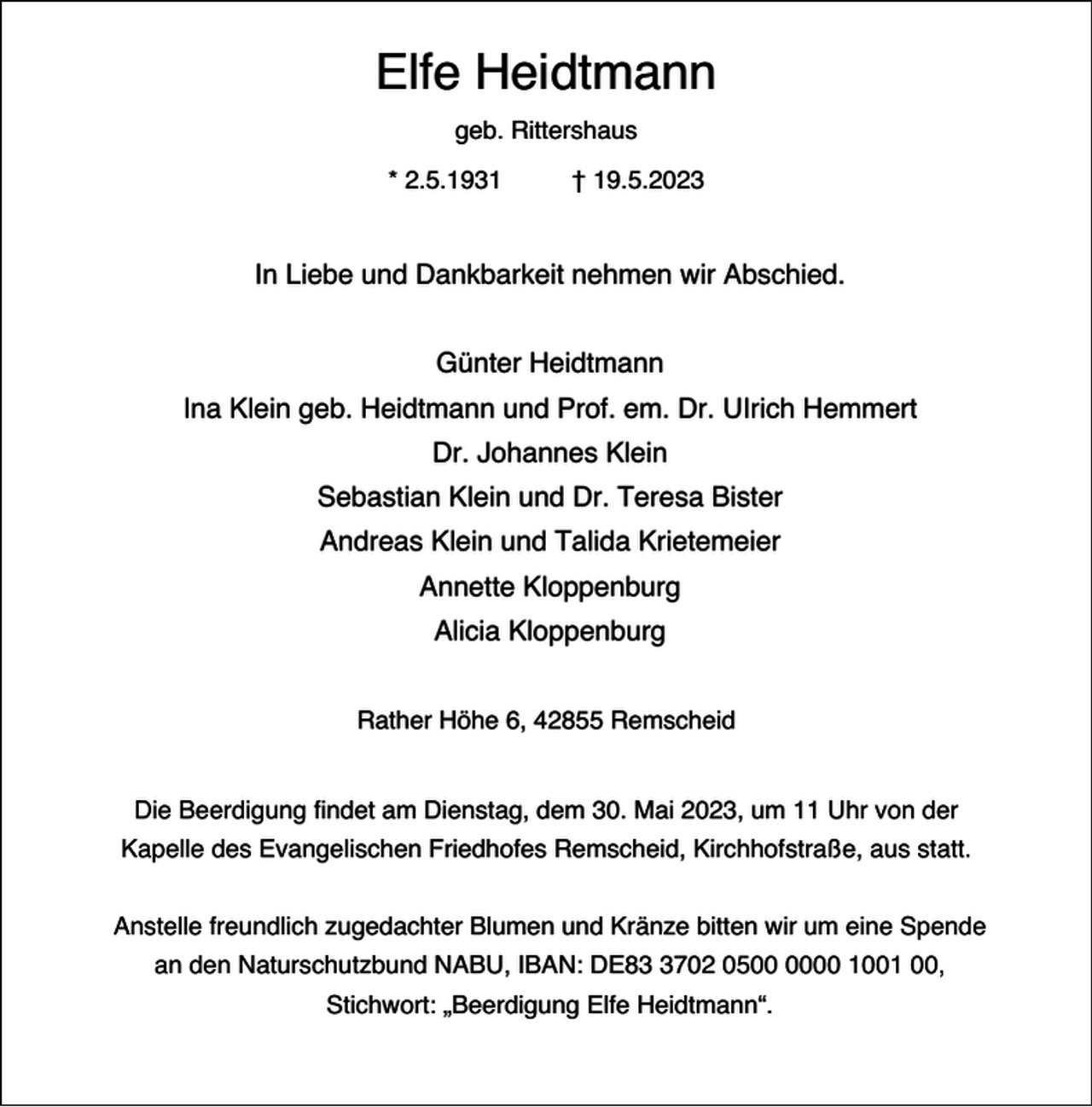 <p>Elfe Heidtmann<br />geb. Rittershaus<br />* 2.5.1931</p><p>† 19.5.2023</p><p>In Liebe und Dankbarkeit nehmen wir Abschied.<br />Günter Heidtmann<br />Ina Klein geb. Heidtmann und Prof. em. Dr. UIrich Hemmert<br />Dr. Johannes Klein<br />Sebastian Klein und Dr. Teresa Bister<br />Andreas Klein und Talida Krietemeier<br />Annette Kloppenburg<br />Alicia Kloppenburg<br />Rather Höhe 6, 42855 Remscheid<br />Die Beerdigung findet am Dienstag, dem 30. Mai 2023, um 11 Uhr von der<br />Kapelle des Evangelischen Friedhofes Remscheid, Kirchhofstraße, aus statt.<br />Anstelle freundlich zugedachter Blumen und Kränze bitten wir um eine Spende<br />an den Naturschutzbund NABU, IBAN: DE8702 0500 1001 00,<br />Stichwort: „Beerdigung Elfe Heidtmann“.</p>