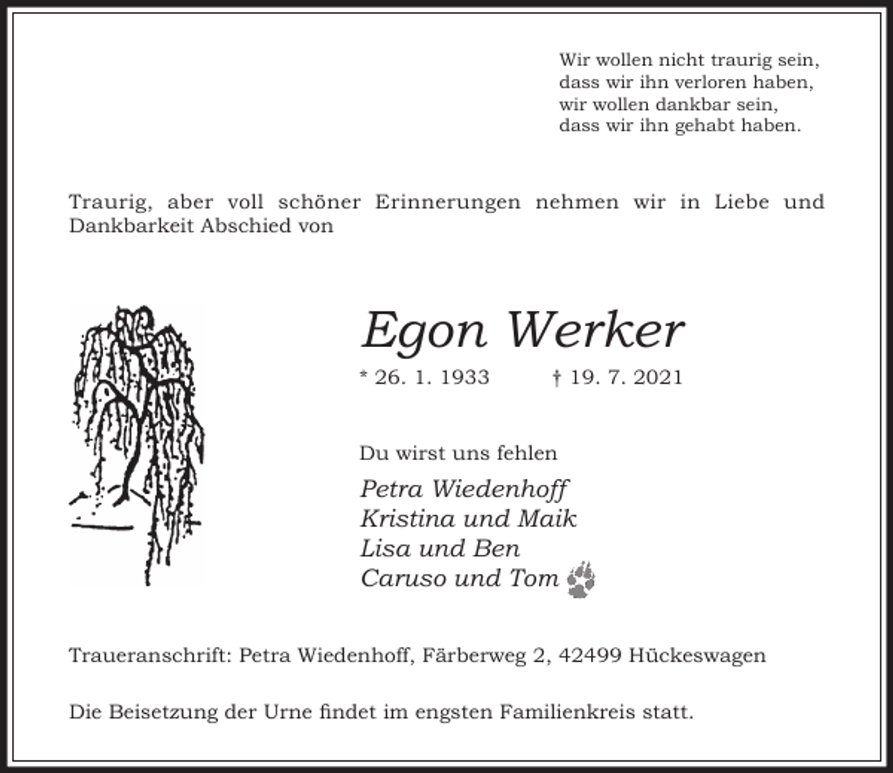 <p>Wir wollen nicht traurig sein,<br />dass wir ihn verloren haben,<br />wir wollen dankbar sein,<br />dass wir ihn gehabt haben.</p><p>Traurig, aber voll schöner Erinnerungen nehmen wir in Liebe und<br />Dankbarkeit Abschied von</p><p>Egon Werker<br />* 26. 1. 1933</p><p>† 19. 7. 2021</p><p>Du wirst uns fehlen</p><p>Petra Wiedenhoff<br />Kristina und Maik<br />Lisa und Ben<br />Caruso und Tom<br />Traueranschrift: Petra Wiedenhoff, Färberweg 2, 42499 Hückeswagen<br />Die Beisetzung der Urne ndet im engsten Familienkreis statt.</p>