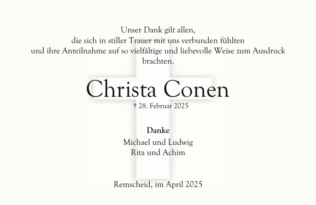 <p>Unser Dank gilt allen,<br />die sich in stiller Trauer mit uns verbunden fühlten<br />und ihre Anteilnahme auf so vielfältige und liebevolle Weise zum Ausdruck<br />brachten.</p><p>Christa Conen<br />† 28. Februar 2025</p><p>Danke<br />Michael und Ludwig<br />Rita und Achim<br />Remscheid, im April 2025</p>