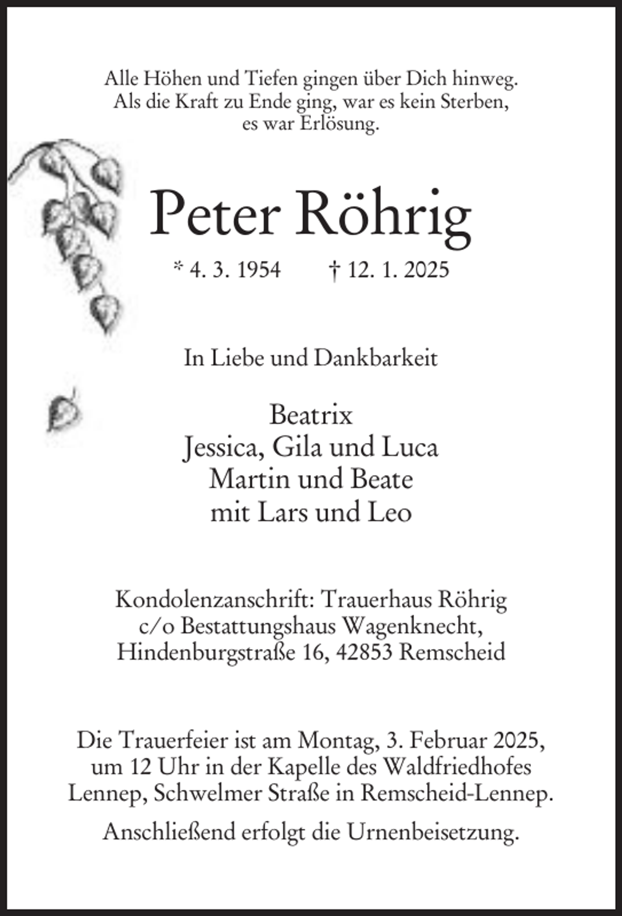 <p>Alle Höhen und Tiefen gingen über Dich hinweg.<br />Als die Kraft zu Ende ging, war es kein Sterben,<br />es war Erlösung.</p><p>Peter Röhrig<br />* 4. 3. 1954</p><p>† 12. 1. 2025</p><p>In Liebe und Dankbarkeit</p><p>Beatrix<br />Jessica, Gila und Luca<br />Martin und Beate<br />mit Lars und Leo<br />Kondolenzanschrift: Trauerhaus Röhrig<br />c/o Bestattungshaus Wagenknecht,<br />Hindenburgstraße 16, 42853 Remscheid</p><p>Die Trauerfeier ist am Montag, 3. Februar 2025,<br />um 12 Uhr in der Kapelle des Waldfriedhofes<br />Lennep, Schwelmer Straße in Remscheid-Lennep.<br />Anschließend erfolgt die Urnenbeisetzung.</p>