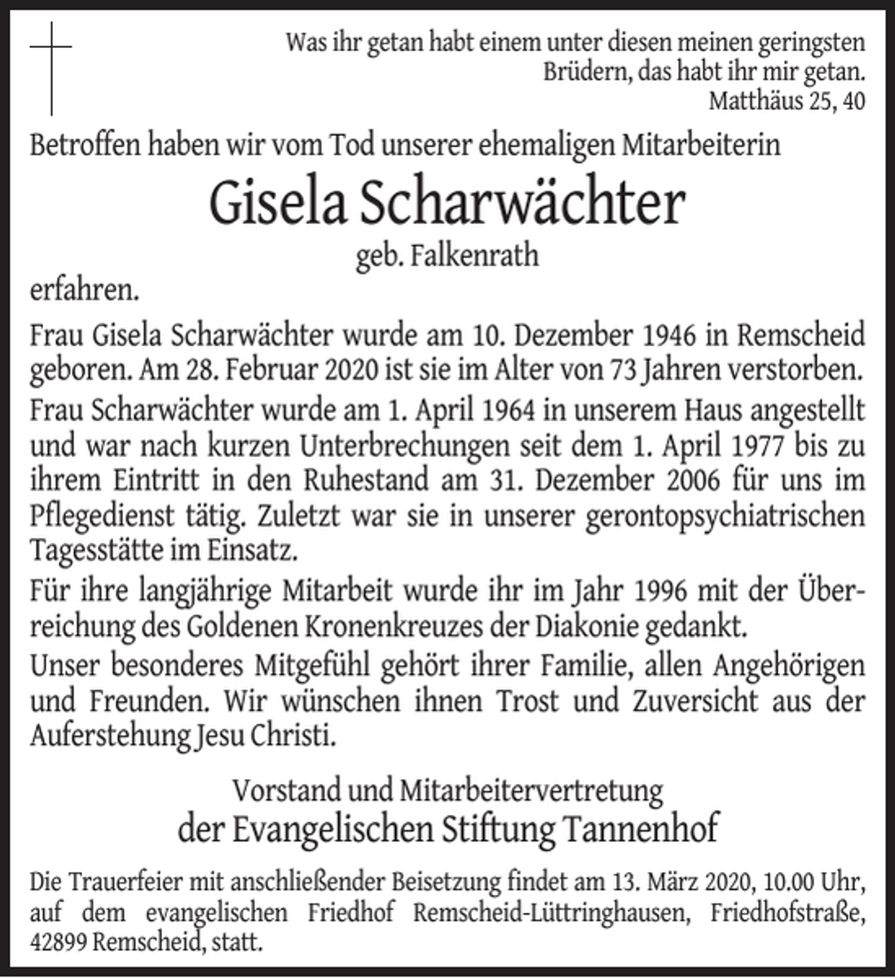 <p>Was ihr getan habt einem unter diesen meinen geringsten<br />Brüdern, das habt ihr mir getan.<br />Matthäus 25, 40</p><p>Betroffen haben wir vom Tod unserer ehemaligen Mitarbeiterin</p><p>Gisela Scharwächter</p><p>geb. Falkenrath<br />erfahren.<br />Frau Gisela Scharwächter wurde am 10. Dezember 1946 in Remscheid<br />geboren. Am 28. Februar 2020 ist sie im Alter von 73 Jahren verstorben.<br />Frau Scharwächter wurde am 1. April 1964 in unserem Haus angestellt<br />und war nach kurzen Unterbrechungen seit dem 1. April 1977 bis zu<br />ihrem Eintritt in den Ruhestand am 31. Dezember 2006 für uns im<br />Pﬂegedienst tätig. Zuletzt war sie in unserer gerontopsychiatrischen<br />Tagesstätte im Einsatz.<br />Für ihre langjährige Mitarbeit wurde ihr im Jahr 1996 mit der Überreichung des Goldenen Kronenkreuzes der Diakonie gedankt.<br />Unser besonderes Mitgefühl gehört ihrer Familie, allen Angehörigen<br />und Freunden. Wir wünschen ihnen Trost und Zuversicht aus der<br />Auferstehung Jesu Christi.<br />Vorstand und Mitarbeitervertretung</p><p>der Evangelischen Stiftung Tannenhof<br />Die Trauerfeier mit anschließender Beisetzung ﬁndet am 13. März 2020, 10.00 Uhr,<br />auf dem evangelischen Friedhof Remscheid-Lüttringhausen, Friedhofstraße,<br />42899 Remscheid, statt.</p>
