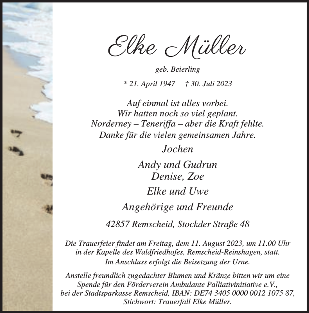 <p>Elke Müller<br />geb. Beierling<br />* 21. April 1947</p><p>† 30. Juli 2023</p><p>Auf einmal ist alles vorbei.<br />Wir hatten noch so viel geplant.<br />Norderney – Teneriffa – aber die Kraft fehlte.<br />Danke für die vielen gemeinsamen Jahre.</p><p>Jochen<br />Andy und Gudrun<br />Denise, Zoe<br />Elke und Uwe<br />Angehörige und Freunde<br />42857 Remscheid, Stockder Straße 48<br />Die Trauerfeier findet am Freitag, dem 11. August 2023, um 11.00 Uhr<br />in der Kapelle des Waldfriedhofes, Remscheid-Reinshagen, statt.<br />Im Anschluss erfolgt die Beisetzung der Urne.<br />Anstelle freundlich zugedachter Blumen und Kränze bitten wir um eine<br />Spende für den Förderverein Ambulante Palliativinitiative e.V.,<br />bei der Stadtsparkasse Remscheid, IBAN: DE74 3405 0012 1075 87,<br />Stichwort: Trauerfall Elke Müller.</p>