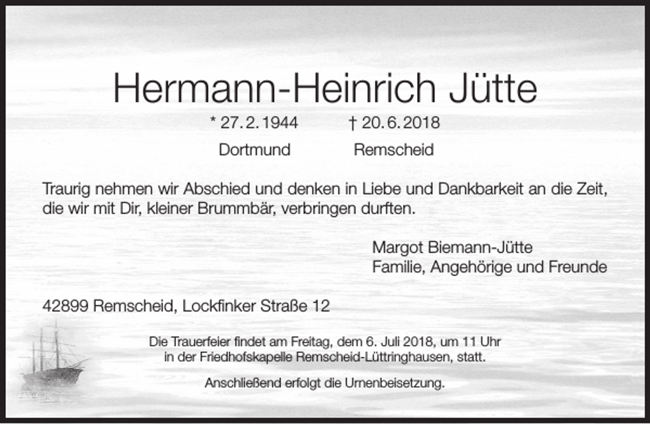 <p>Hermann-Heinrich Jütte<br />* 27. 2. 1944</p><p>† 20. 6. 2018</p><p>Dortmund</p><p>Remscheid</p><p>Traurig nehmen wir Abschied und denken in Liebe und Dankbarkeit an die Zeit,<br />die wir mit Dir, kleiner Brummbär, verbringen durften.<br />Margot Biemann-Jütte<br />Familie, Angehörige und Freunde<br />42899 Remscheid, Lockﬁnker Straße 12<br />Die Trauerfeier ﬁndet am Freitag, dem 6. Juli 2018, um 11 Uhr<br />in der Friedhofskapelle Remscheid-Lüttringhausen, statt.<br />Anschließend erfolgt die Urnenbeisetzung.</p>