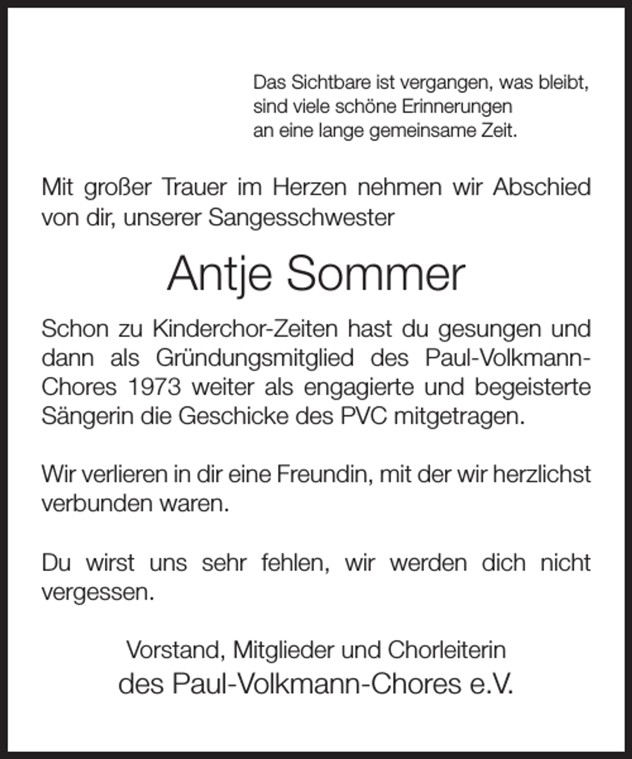 <p>Das Sichtbare ist vergangen, was bleibt,<br />sind viele schöne Erinnerungen<br />an eine lange gemeinsame Zeit.</p><p>Mit großer Trauer im Herzen nehmen wir Abschied<br />von dir, unserer Sangesschwester</p><p>Antje Sommer<br />Schon zu Kinderchor-Zeiten hast du gesungen und<br />dann als Gründungsmitglied des Paul-VolkmannChores 1973 weiter als engagierte und begeisterte<br />Sängerin die Geschicke des PVC mitgetragen.<br />Wir verlieren in dir eine Freundin, mit der wir herzlichst<br />verbunden waren.<br />Du wirst uns sehr fehlen, wir werden dich nicht<br />vergessen.<br />Vorstand, Mitglieder und Chorleiterin</p><p>des Paul-Volkmann-Chores e.V.</p>