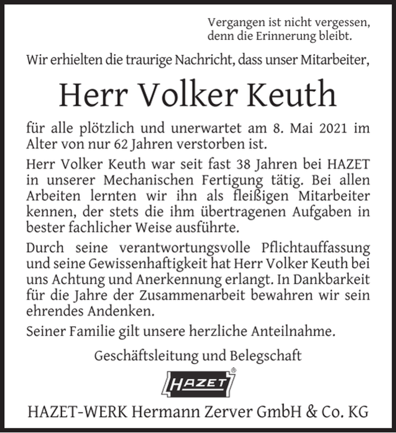 <p>Vergangen ist nicht vergessen,<br />denn die Erinnerung bleibt.</p><p>Wir erhielten die traurige Nachricht, dass unser Mitarbeiter,</p><p>Herr Volker Keuth</p><p>für alle plötzlich und unerwartet am 8. Mai 2021 im<br />Alter von nur 62 Jahren verstorben ist.<br />Herr Volker Keuth war seit fast 38 Jahren bei HAZET<br />in unserer Mechanischen Fertigung tätig. Bei allen<br />Arbeiten lernten wir ihn als ﬂeißigen Mitarbeiter<br />kennen, der stets die ihm übertragenen Aufgaben in<br />bester fachlicher Weise ausführte.<br />Durch seine verantwortungsvolle Pﬂichtauffassung<br />und seine Gewissenhaftigkeit hat Herr Volker Keuth bei<br />uns Achtung und Anerkennung erlangt. In Dankbarkeit<br />für die Jahre der Zusammenarbeit bewahren wir sein<br />ehrendes Andenken.<br />Seiner Familie gilt unsere herzliche Anteilnahme.<br />Geschäftsleitung und Belegschaft</p><p>HAZET-WERK Hermann Zerver GmbH &amp; Co. KG</p>