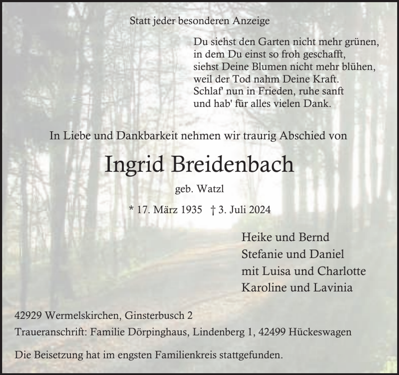 <p>Statt jeder besonderen Anzeige<br />Du siehst den Garten nicht mehr grünen,<br />in dem Du einst so froh geschafft,<br />siehst Deine Blumen nicht mehr blühen,<br />weil der Tod nahm Deine Kraft.<br />Schlaf' nun in Frieden, ruhe sanft<br />und hab' für alles vielen Dank.</p><p>In Liebe und Dankbarkeit nehmen wir traurig Abschied von</p><p>Ingrid Breidenbach<br />geb. Watzl<br />* 17. März 1935 † 3. Juli 2024</p><p>Heike und Bernd<br />Stefanie und Daniel<br />mit Luisa und Charlotte<br />Karoline und Lavinia<br />42929 Wermelskirchen, Ginsterbusch 2<br />Traueranschrift: Familie Dörpinghaus, Lindenberg 1, 42499 Hückeswagen<br />Die Beisetzung hat im engsten Familienkreis stattgefunden.</p>