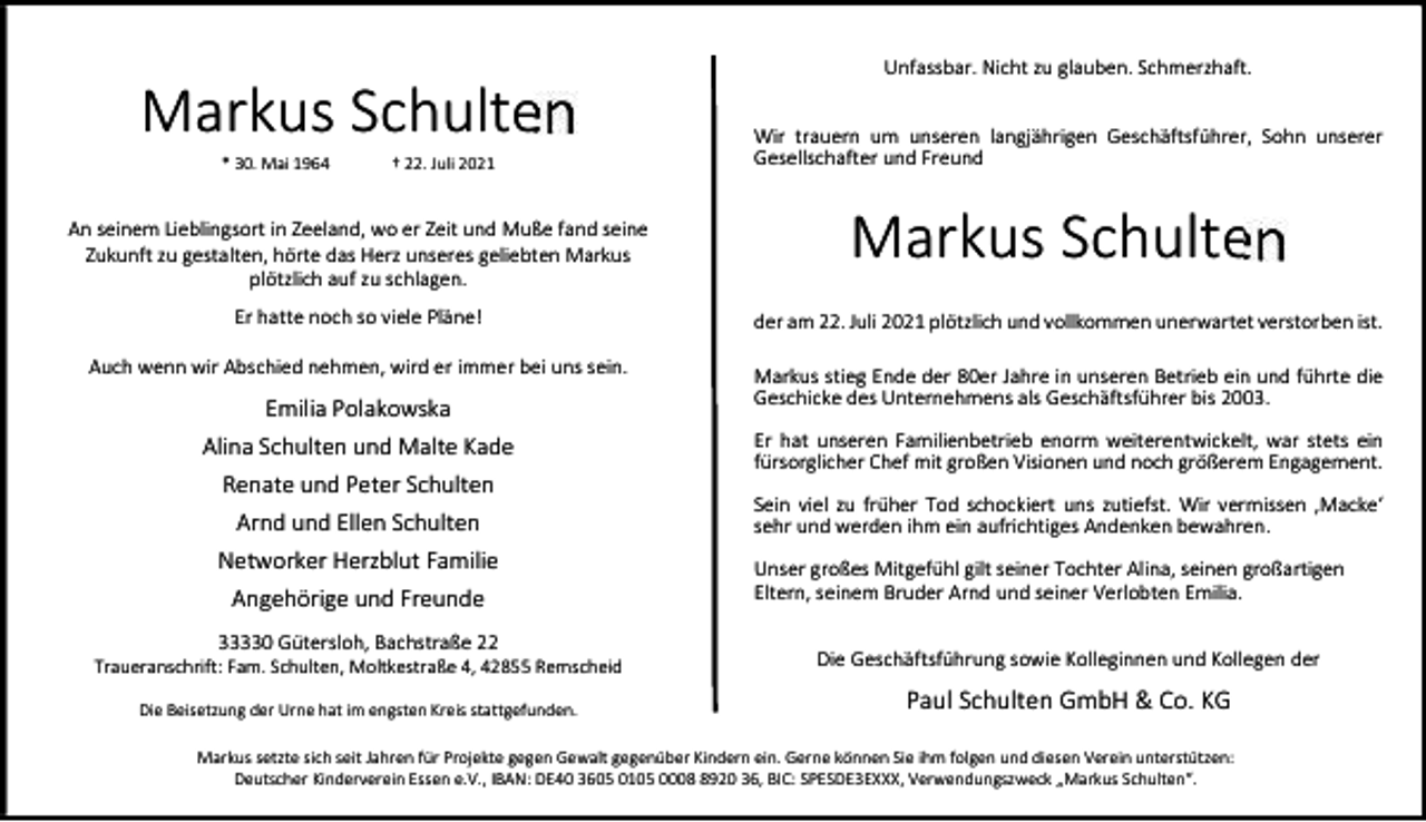 <p>Markus Schulten<br />* 30. Mai 1964</p><p>† 22. Juli 2021</p><p>An seinem Lieblingsort in Zeeland, wo er Zeit und Muße fand seine<br />Zukunft zu gestalten, hörte das Herz unseres geliebten Markus<br />plötzlich auf zu schlagen.</p><p>Unfassbar. Nicht zu glauben. Schmerzhaft.<br />Wir trauern um unseren langjährigen Geschäftsführer, Sohn unserer<br />Gesellschafter und Freund</p><p>Markus Schulten</p><p>Er hatte noch so viele Pläne!</p><p>der am 22. Juli 2021 plötzlich und vollkommen unerwartet verstorben ist.</p><p>Auch wenn wir Abschied nehmen, wird er immer bei uns sein.</p><p>Markus stieg Ende der 80er Jahre in unseren Betrieb ein und führte die<br />Geschicke des Unternehmens als Geschäftsführer bis 2003.</p><p>Emilia Polakowska<br />Alina Schulten und Malte Kade<br />Renate und Peter Schulten<br />Arnd und Ellen Schulten<br />Networker Herzblut Familie<br />Angehörige und Freunde<br />33330 Gütersloh, Bachstraße 22</p><p>Er hat unseren Familienbetrieb enorm weiterentwickelt, war stets ein<br />fürsorglicher Chef mit großen Visionen und noch größerem Engagement.<br />Sein viel zu früher Tod schockiert uns zutiefst. Wir vermissen ‚Macke‘<br />sehr und werden ihm ein aufrichtiges Andenken bewahren.<br />Unser großes Mitgefühl gilt seiner Tochter Alina, seinen großartigen<br />Eltern, seinem Bruder Arnd und seiner Verlobten Emilia.</p><p>Traueranschrift: Fam. Schulten, Moltkestraße 4, 42855 Remscheid</p><p>Die Geschäftsführung sowie Kolleginnen und Kollegen der</p><p>Die Beisetzung der Urne hat im engsten Kreis stattgefunden.</p><p>Paul Schulten GmbH &amp; Co. KG</p><p>Markus setzte sich seit Jahren für Projekte gegen Gewalt gegenüber Kindern ein. Gerne können Sie ihm folgen und diesen Verein unterstützen:<br />Deutscher Kinderverein Essen e.V., IBAN: DE40 3605 0105 000920 36, BIC: SPESDE3EXXX, Verwendungszweck „Markus Schulten“.</p>