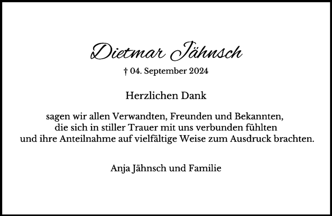 <p>Dietmar Jähnsch<br />† 04. September 2024</p><p>Herzlichen Dank<br />sagen wir allen Verwandten, Freunden und Bekannten,<br />die sich in stiller Trauer mit uns verbunden fühlten<br />und ihre Anteilnahme auf vielfältige Weise zum Ausdruck brachten.<br />Anja Jähnsch und Familie</p>
