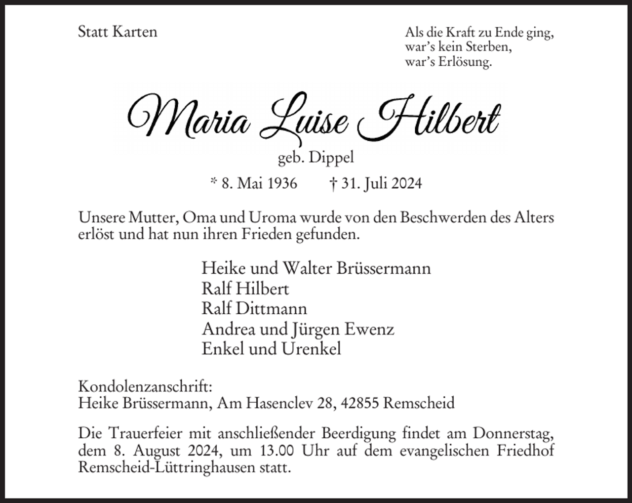 <p>Statt Karten</p><p>Als die Kraft zu Ende ging,<br />war’s kein Sterben,<br />war’s Erlösung.</p><p>geb. Dippel<br />* 8. Mai 1936</p><p>† 31. Juli 2024</p><p>Unsere Mutter, Oma und Uroma wurde von den Beschwerden des Alters<br />erlöst und hat nun ihren Frieden gefunden.</p><p>Heike und Walter Brüssermann<br />Ralf Hilbert<br />Ralf Dittmann<br />Andrea und Jürgen Ewenz<br />Enkel und Urenkel<br />Kondolenzanschrift:<br />Heike Brüssermann, Am Hasenclev 28, 42855 Remscheid<br />Die Trauerfeier mit anschließender Beerdigung findet am Donnerstag,<br />dem 8. August 2024, um 13.00 Uhr auf dem evangelischen Friedhof<br />Remscheid-Lüttringhausen statt.</p>