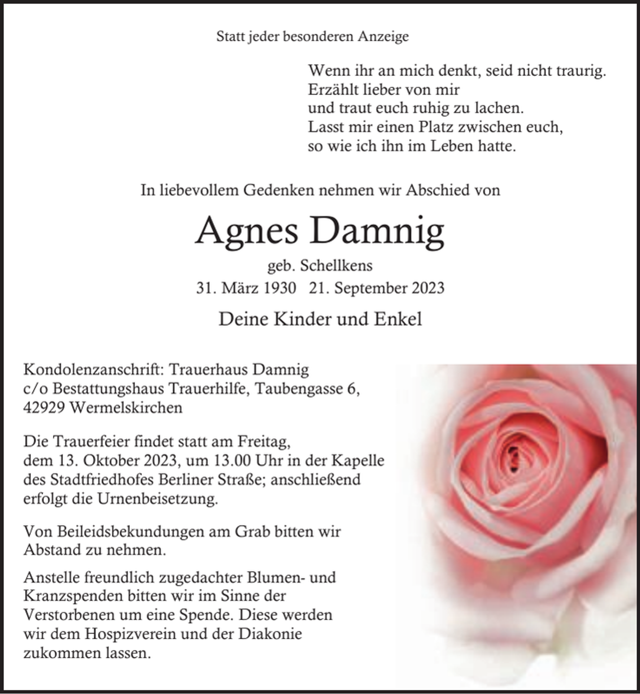 <p>Statt jeder besonderen Anzeige</p><p>Wenn ihr an mich denkt, seid nicht traurig.<br />Erzählt lieber von mir<br />und traut euch ruhig zu lachen.<br />Lasst mir einen Platz zwischen euch,<br />so wie ich ihn im Leben hatte.<br />In liebevollem Gedenken nehmen wir Abschied von</p><p>Agnes Damnig<br />geb. Schellkens<br />31. März 1930 21. September 2023</p><p>Deine Kinder und Enkel<br />Kondolenzanschrift: Trauerhaus Damnig<br />c/o Bestattungshaus Trauerhilfe, Taubengasse 6,<br />42929 Wermelskirchen<br />Die Trauerfeier findet statt am Freitag,<br />dem 13. Oktober 2023, um 13.00 Uhr in der Kapelle<br />des Stadtfriedhofes Berliner Straße; anschließend<br />erfolgt die Urnenbeisetzung.<br />Von Beileidsbekundungen am Grab bitten wir<br />Abstand zu nehmen.<br />Anstelle freundlich zugedachter Blumen- und<br />Kranzspenden bitten wir im Sinne der<br />Verstorbenen um eine Spende. Diese werden<br />wir dem Hospizverein und der Diakonie<br />zukommen lassen.</p>