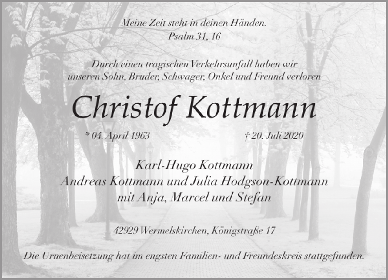 <p>Meine Zeit steht in deinen Händen.<br />Psalm 31, 16<br />Durch einen tragischen Verkehrsunfall haben wir<br />unseren Sohn, Bruder, Schwager, Onkel und Freund verloren</p><p>Christof Kottmann<br />* 04. April 1963</p><p>† 20. Juli 2020</p><p>Karl-Hugo Kottmann<br />Andreas Kottmann und Julia Hodgson-Kottmann<br />mit Anja, Marcel und Stefan<br />42929 Wermelskirchen, Königstraße 17</p><p>Die Urnenbeisetzung hat im engsten Familien- und Freundeskreis stattgefunden.</p>