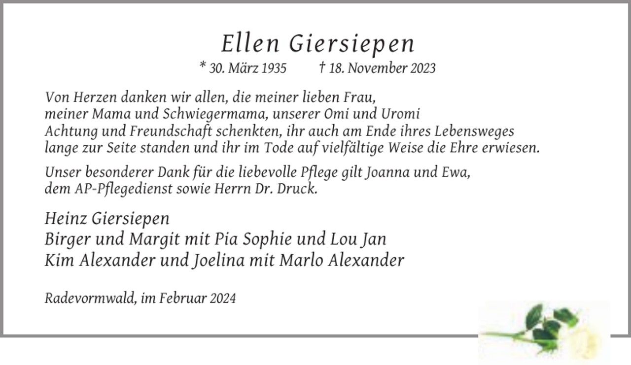<p>Ellen Giersiepen<br />* 30. März 1935</p><p>† 18. November 2023</p><p>Von Herzen danken wir allen, die meiner lieben Frau,<br />meiner Mama und Schwiegermama, unserer Omi und Uromi<br />Achtung und Freundschaft schenkten, ihr auch am Ende ihres Lebensweges<br />lange zur Seite standen und ihr im Tode auf vielfältige Weise die Ehre erwiesen.<br />Unser besonderer Dank für die liebevolle Pflege gilt Joanna und Ewa,<br />dem AP-Pflegedienst sowie Herrn Dr. Druck.</p><p>Heinz Giersiepen<br />Birger und Margit mit Pia Sophie und Lou Jan<br />Kim Alexander und Joelina mit Marlo Alexander<br />Radevormwald, im Februar 2024</p>