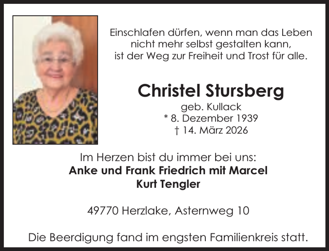 <p>Einschlafen dürfen, wenn man das Leben<br />nicht mehr selbst gestalten kann,<br />ist der Weg zur Freiheit und Trost für alle.</p><p>Christel Stursberg<br />geb. Kullack<br />* 8. Dezember 1939<br />† 14. März 2026</p><p>Im Herzen bist du immer bei uns:<br />Anke und Frank Friedrich mit Marcel<br />Kurt Tengler<br />49770 Herzlake, Asternweg 10<br />Die Beerdigung fand im engsten Familienkreis statt.</p>