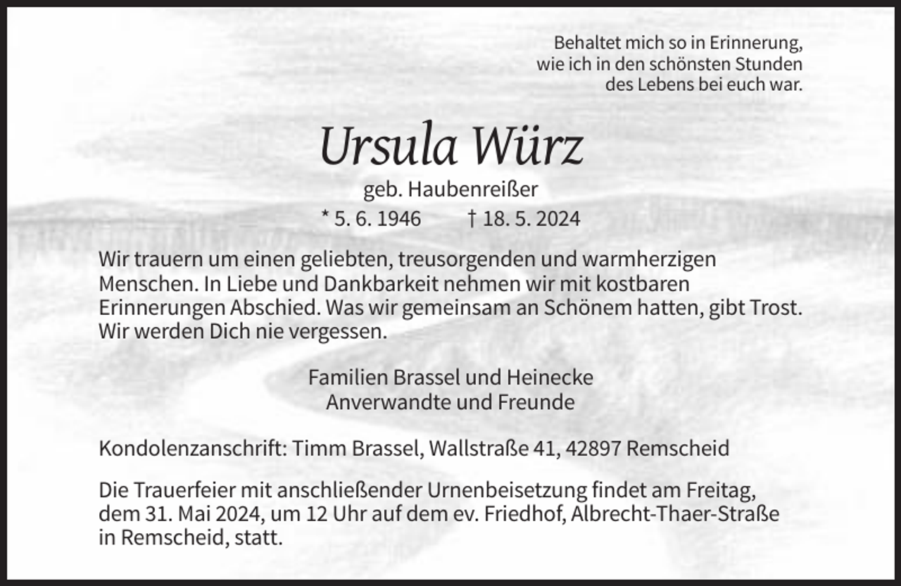 <p>Behaltet mich so in Erinnerung,<br />wie ich in den schönsten Stunden<br />des Lebens bei euch war.</p><p>Ursula Würz<br />geb. Haubenreißer<br />* 5. 6. 1946<br />† 18. 5. 2024<br />Wir trauern um einen geliebten, treusorgenden und warmherzigen<br />Menschen. In Liebe und Dankbarkeit nehmen wir mit kostbaren<br />Erinnerungen Abschied. Was wir gemeinsam an Schönem hatten, gibt Trost.<br />Wir werden Dich nie vergessen.<br />Familien Brassel und Heinecke<br />Anverwandte und Freunde<br />Kondolenzanschrift: Timm Brassel, Wallstraße 41, 42897 Remscheid<br />Die Trauerfeier mit anschließender Urnenbeisetzung findet am Freitag,<br />dem 31. Mai 2024, um 12 Uhr auf dem ev. Friedhof, Albrecht-Thaer-Straße<br />in Remscheid, statt.</p>