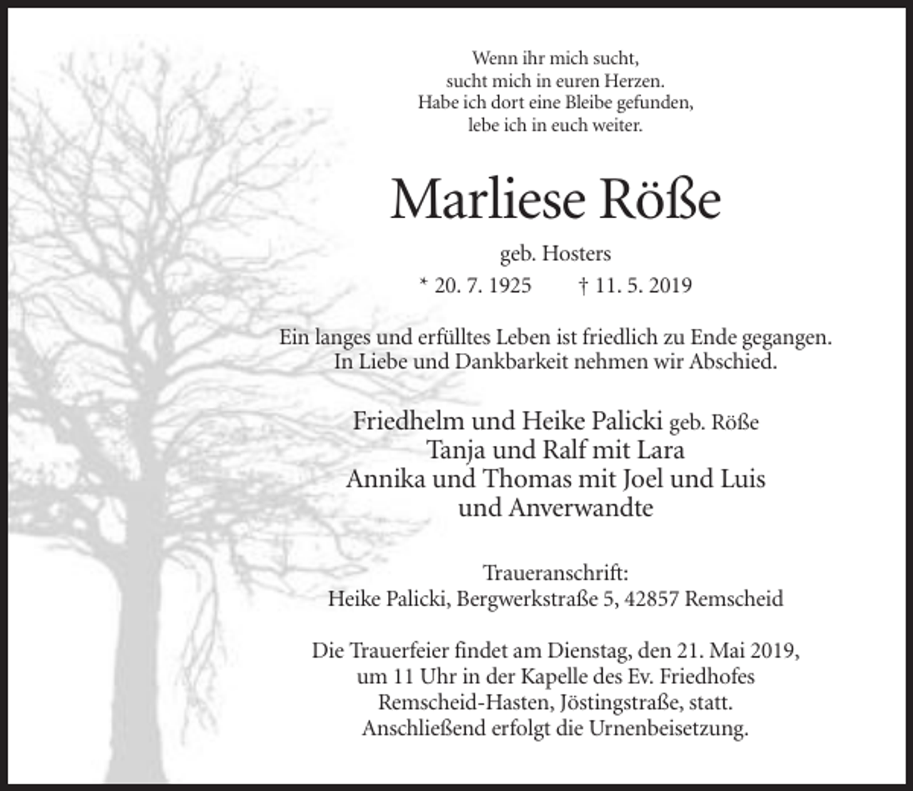 <p>Wenn ihr mich sucht,<br />sucht mich in euren Herzen.<br />Habe ich dort eine Bleibe gefunden,<br />lebe ich in euch weiter.</p><p>Marliese Röße<br />geb. Hosters<br />* 20. 7. 1925<br />† 11. 5. 2019<br />Ein langes und erfülltes Leben ist friedlich zu Ende gegangen.<br />In Liebe und Dankbarkeit nehmen wir Abschied.</p><p>Friedhelm und Heike Palicki geb. Röße<br />Tanja und Ralf mit Lara<br />Annika und Thomas mit Joel und Luis<br />und Anverwandte<br />Traueranschrift:<br />Heike Palicki, Bergwerkstraße 5, 42857 Remscheid<br />Die Trauerfeier findet am Dienstag, den 21. Mai 2019,<br />um 11 Uhr in der Kapelle des Ev. Friedhofes<br />Remscheid-Hasten, Jöstingstraße, statt.<br />Anschließend erfolgt die Urnenbeisetzung.</p>