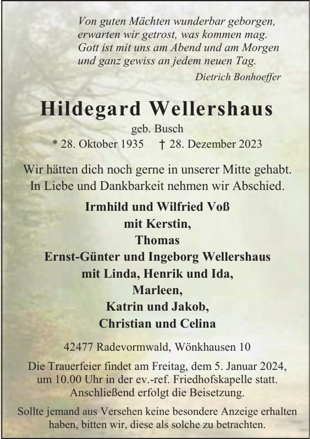 <p>Von guten Mächten wunderbar geborgen,<br />erwarten wir getrost, was kommen mag.<br />Gott ist mit uns am Abend und am Morgen<br />und ganz gewiss an jedem neuen Tag.<br />Dietrich Bonhoeffer</p><p>Hildegard Wellershaus<br />geb. Busch<br />* 28. Oktober 1935 † 28. Dezember 2023</p><p>Wir hätten dich noch gerne in unserer Mitte gehabt.<br />In Liebe und Dankbarkeit nehmen wir Abschied.<br />Irmhild und Wilfried Voß<br />mit Kerstin,<br />Thomas<br />Ernst-Günter und Ingeborg Wellershaus<br />mit Linda, Henrik und Ida,<br />Marleen,<br />Katrin und Jakob,<br />Christian und Celina<br />42477 Radevormwald, Wönkhausen 10<br />Die Trauerfeier findet am Freitag, dem 5. Januar 2024,<br />um 10.00 Uhr in der ev.-ref. Friedhofskapelle statt.<br />Anschließend erfolgt die Beisetzung.<br />Sollte jemand aus Versehen keine besondere Anzeige erhalten<br />haben, bitten wir, diese als solche zu betrachten.</p>