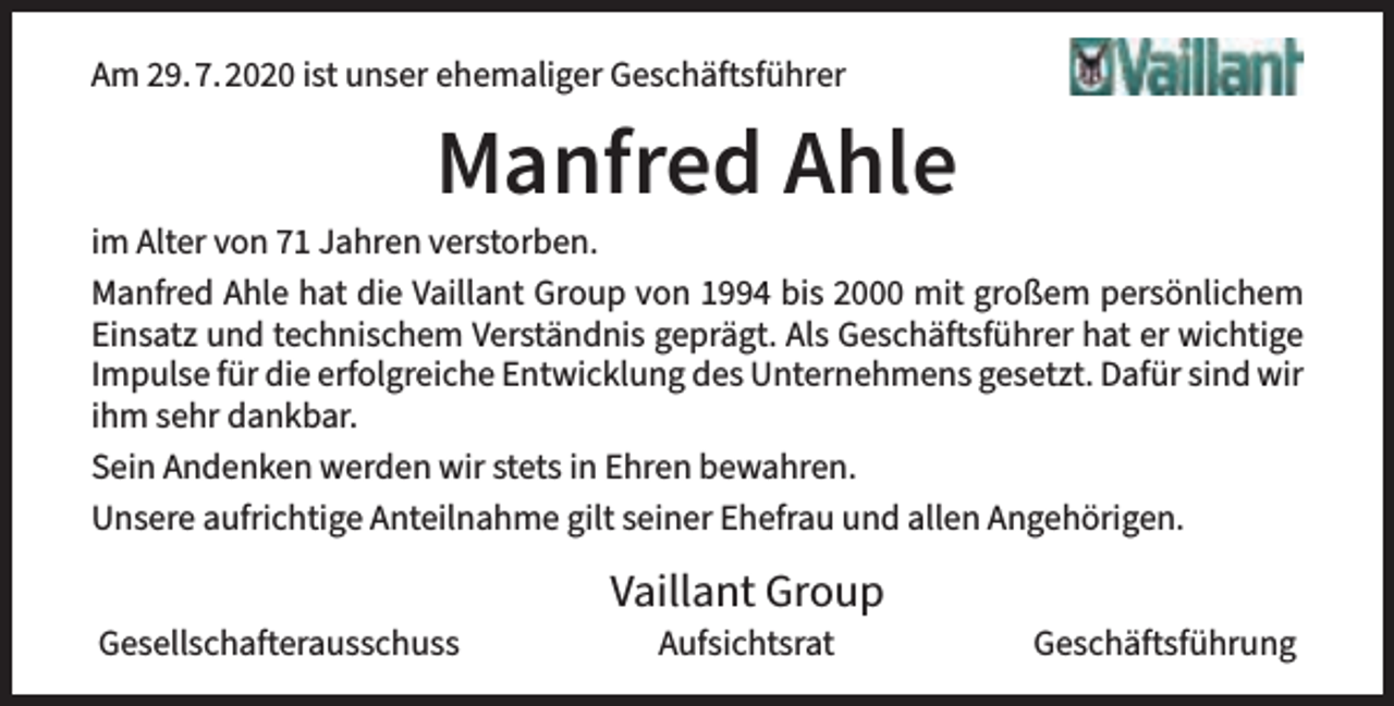 <p>Am 29.7.2020 ist unser ehemaliger Geschäftsführer</p><p>Manfred Ahle</p><p>im Alter von 71 Jahren verstorben.<br />Manfred Ahle hat die Vaillant Group von 1994 bis 2000 mit großem persönlichem<br />Einsatz und technischem Verständnis geprägt. Als Geschäftsführer hat er wichtige<br />Impulse für die erfolgreiche Entwicklung des Unternehmens gesetzt. Dafür sind wir<br />ihm sehr dankbar.<br />Sein Andenken werden wir stets in Ehren bewahren.<br />Unsere aufrichtige Anteilnahme gilt seiner Ehefrau und allen Angehörigen.<br />Gesellschafterausschuss</p><p>Vaillant Group<br />Aufsichtsrat</p><p>Geschäftsführung</p>