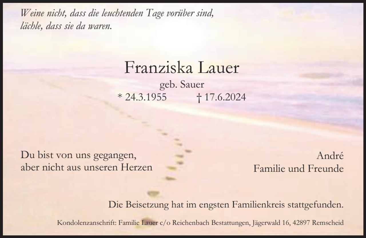 <p>Weine nicht, dass die leuchtenden Tage vorüber sind,<br />lächle, dass sie da waren.</p><p>Franziska Lauer</p><p>geb. Sauer<br />* 24.3.1955<br />† 17.6.2024</p><p>Du bist von uns gegangen,<br />aber nicht aus unseren Herzen</p><p>André<br />Familie und Freunde</p><p>Die Beisetzung hat im engsten Familienkreis stattgefunden.<br />Kondolenzanschrift: Familie Lauer c/o Reichenbach Bestattungen, Jägerwald 16, 42897 Remscheid</p>