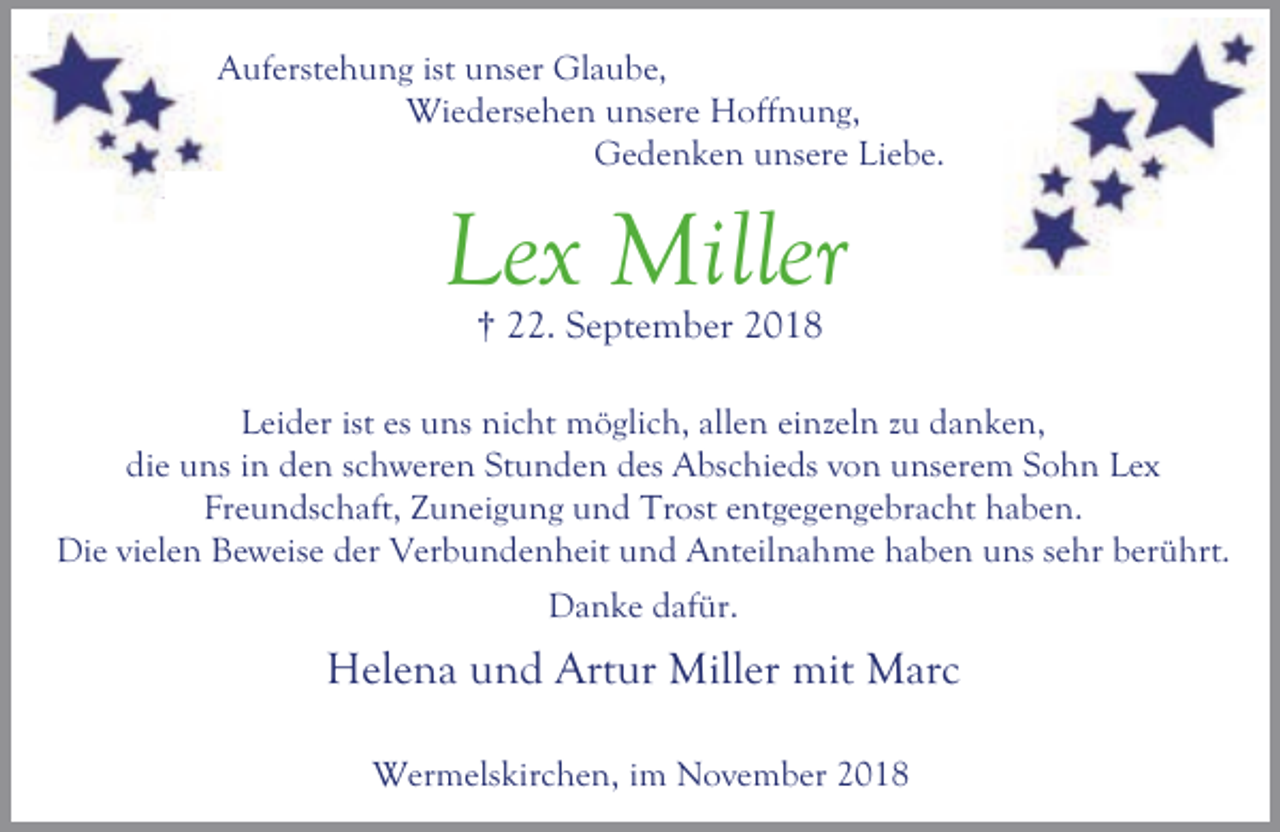 <p>Auferstehung ist unser Glaube,<br />Wiedersehen unsere Hoffnung,<br />Gedenken unsere Liebe.</p><p>Lex Miller<br />† 22. September 2018</p><p>Leider ist es uns nicht möglich, allen einzeln zu danken,<br />die uns in den schweren Stunden des Abschieds von unserem Sohn Lex<br />Freundschaft, Zuneigung und Trost entgegengebracht haben.<br />Die vielen Beweise der Verbundenheit und Anteilnahme haben uns sehr berührt.<br />Danke dafür.</p><p>Helena und Artur Miller mit Marc<br />Wermelskirchen, im November 2018</p>