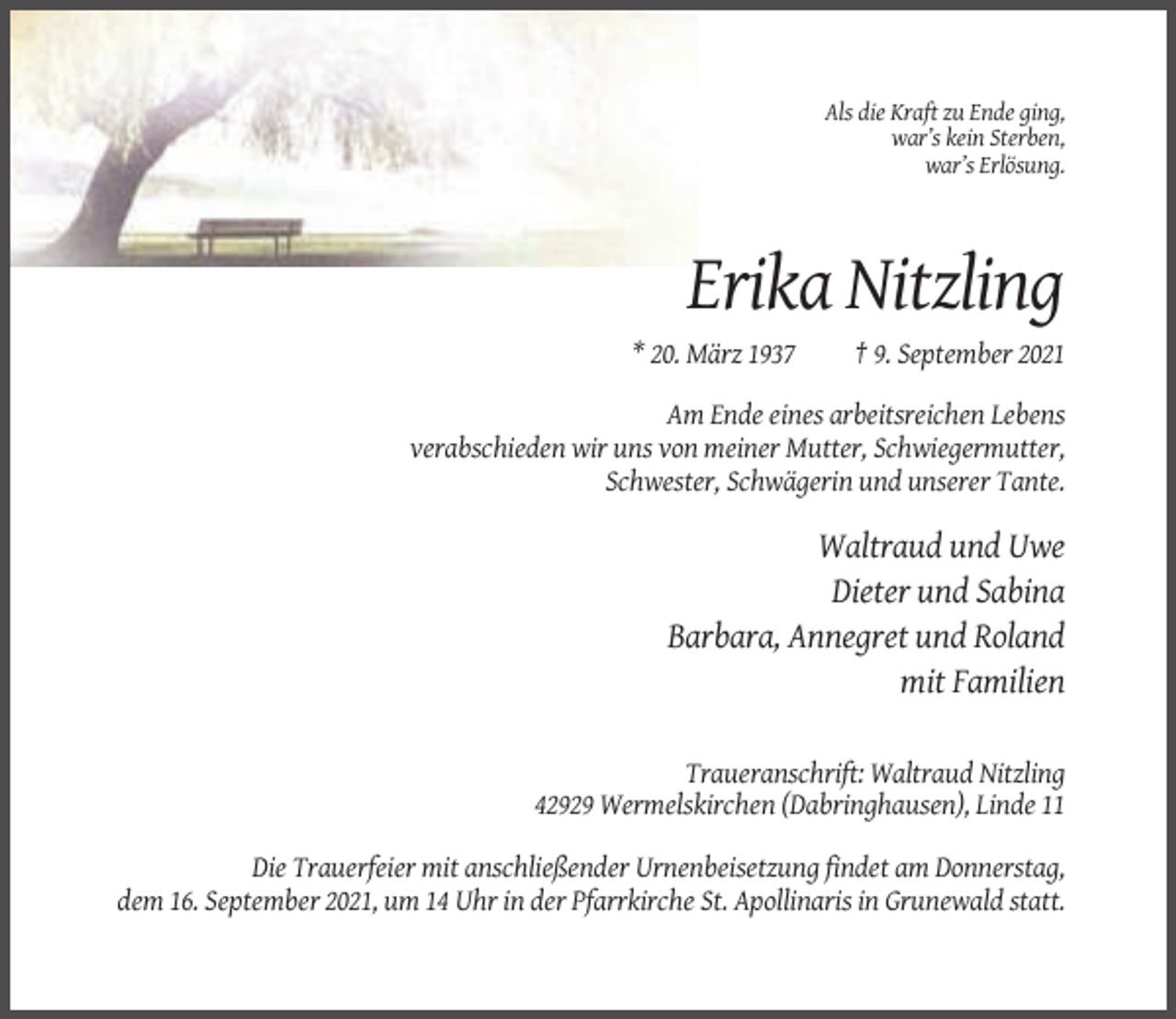 <p>Als die Kraft zu Ende ging,<br />war’s kein Sterben,<br />war’s Erlösung.</p><p>Erika Nitzling<br />* 20. März 1937</p><p>† 9. September 2021</p><p>Am Ende eines arbeitsreichen Lebens<br />verabschieden wir uns von meiner Mutter, Schwiegermutter,<br />Schwester, Schwägerin und unserer Tante.</p><p>Waltraud und Uwe<br />Dieter und Sabina<br />Barbara, Annegret und Roland<br />mit Familien<br />Traueranschrift: Waltraud Nitzling<br />42929 Wermelskirchen (Dabringhausen), Linde 11<br />Die Trauerfeier mit anschließender Urnenbeisetzung findet am Donnerstag,<br />dem 16. September 2021, um 14 Uhr in der Pfarrkirche St. Apollinaris in Grunewald statt.</p>