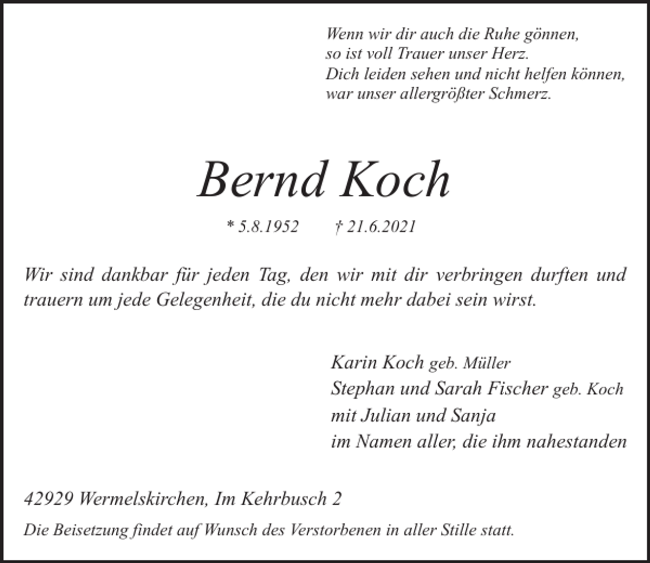 <p>Wenn wir dir auch die Ruhe gönnen,<br />so ist voll Trauer unser Herz.<br />Dich leiden sehen und nicht helfen können,<br />war unser allergrößter Schmerz.</p><p>Bernd Koch<br />* 5.8.1952</p><p>† 21.6.2021</p><p>Wir sind dankbar für jeden Tag, den wir mit dir verbringen durften und<br />trauern um jede Gelegenheit, die du nicht mehr dabei sein wirst.<br />Karin Koch geb. Müller<br />Stephan und Sarah Fischer geb. Koch<br />mit Julian und Sanja<br />im Namen aller, die ihm nahestanden<br />42929 Wermelskirchen, Im Kehrbusch 2<br />Die Beisetzung findet auf Wunsch des Verstorbenen in aller Stille statt.</p>