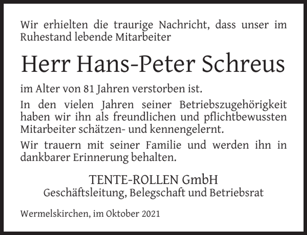 <p>Wir erhielten die traurige Nachricht, dass unser im<br />Ruhestand lebende Mitarbeiter</p><p>Herr Hans-Peter Schreus<br />im Alter von 81 Jahren verstorben ist.<br />In den vielen Jahren seiner Betriebszugehörigkeit<br />haben wir ihn als freundlichen und pﬂichtbewussten<br />Mitarbeiter schätzen- und kennengelernt.<br />Wir trauern mit seiner Familie und werden ihn in<br />dankbarer Erinnerung behalten.</p><p>TENTE-ROLLEN GmbH</p><p>Geschäftsleitung, Belegschaft und Betriebsrat<br />Wermelskirchen, im Oktober 2021</p>