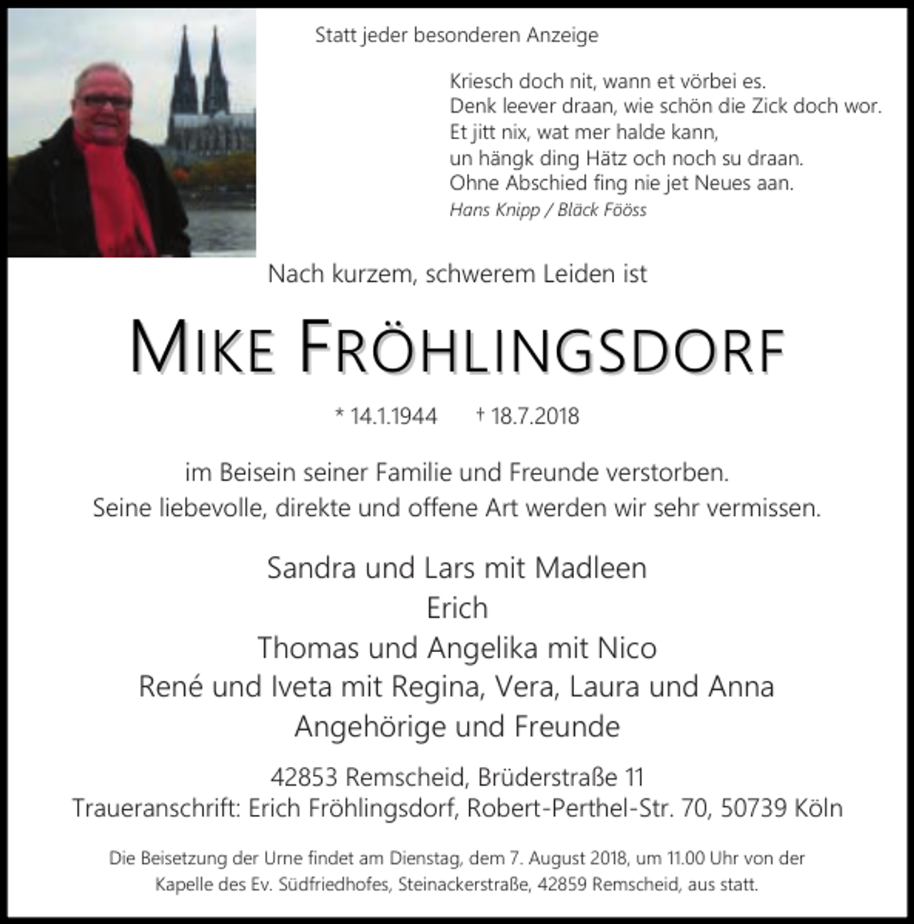 <p>Statt jeder besonderen Anzeige<br />Kriesch doch nit, wann et vörbei es.<br />Denk leever draan, wie schön die Zick doch wor.<br />Et jitt nix, wat mer halde kann,<br />un hängk ding Hätz och noch su draan.<br />Ohne Abschied fing nie jet Neues aan.<br />Hans Knipp / Bläck Fööss</p><p>Nach kurzem, schwerem Leiden ist</p><p>MIKE FRÖHLINGSDORF<br />* 14.1.1944</p><p>18.7.2018</p><p>im Beisein seiner Familie und Freunde verstorben.<br />Seine liebevolle, direkte und offene Art werden wir sehr vermissen.</p><p>Sandra und Lars mit Madleen<br />Erich<br />Thomas und Angelika mit Nico<br />René und Iveta mit Regina, Vera, Laura und Anna<br />Angehörige und Freunde<br />42853 Remscheid, Brüderstraße 11<br />Traueranschrift: Erich Fröhlingsdorf, Robert-Perthel-Str. 70, 50739 Köln<br />Die Beisetzung der Urne findet am Dienstag, dem 7. August 2018, um 11.00 Uhr von der<br />Kapelle des Ev. Südfriedhofes, Steinackerstraße, 42859 Remscheid, aus statt.</p>