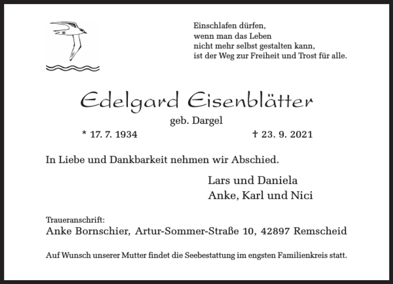 <p>Einschlafen dürfen,<br />wenn man das Leben<br />nicht mehr selbst gestalten kann,<br />ist der Weg zur Freiheit und Trost für alle.</p><p>Edelgard Eisenblätter<br />geb. Dargel</p><p>* 17. 7. 1934</p><p>† 23. 9. 2021</p><p>In Liebe und Dankbarkeit nehmen wir Abschied.</p><p>Lars und Daniela<br />Anke, Karl und Nici<br />Traueranschrift:</p><p>Anke Bornschier, Artur-Sommer-Straße 10, 42897 Remscheid</p><p>Auf Wunsch unserer Mutter findet die Seebestattung im engsten Familienkreis statt.</p>